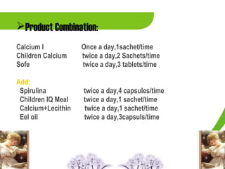 Product Combination:
Calcium I           Once a day,1sachet/time
Children Calcium    twice a day,2 Sachets/time
Sofe                twice a day,3 tablets/time

Add:
 Spirulina          twice a day,4 capsules/time
 Children IQ Meal   twice a day,1 sachet/time
 Calcium+Lecithin   twice a day,1 sachet/time
 Eel oil            twice a day,3capsuls/time
 