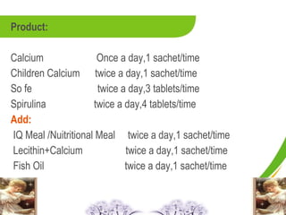 Product:

Calcium               Once a day,1 sachet/time
Children Calcium twice a day,1 sachet/time
So fe                 twice a day,3 tablets/time
Spirulina            twice a day,4 tablets/time
Add:
IQ Meal /Nuitritional Meal twice a day,1 sachet/time
Lecithin+Calcium             twice a day,1 sachet/time
Fish Oil                     twice a day,1 sachet/time
 