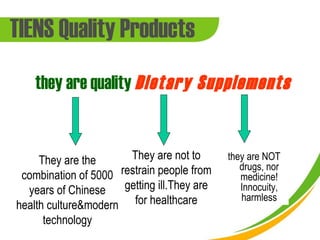 TIENS Quality Products
    they are quality Dietary Supplements


     They are the      They are not to       they are NOT
                                                drugs, nor
 combination of 5000 restrain people from       medicine!
  years of Chinese    getting ill.They are      Innocuity,
                                                harmless
health culture&modern for healthcare
      technology
 