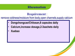 Rheumatism

                      Requirement :
remove coldness/moisture from body,open channels,supply calcium
      • Dongchongcao/Chitosan,8 capsules daily
      • Calcium,increase dosage,2-3sachets daily
      • Xuebao
 