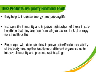 TIENS Products are Quality Functional Foods
• they help to increase energy ,and prolong life

• Increase the immunity and improve metabolism of those in sub-
  health,so that they are free from fatigue, aches, lack of energy
  for a healthier life

• For people with disease, they improve detoxification capability
  of the body,tune up the functions of different organs so as to
  improve immunity and promote slef-healing
 