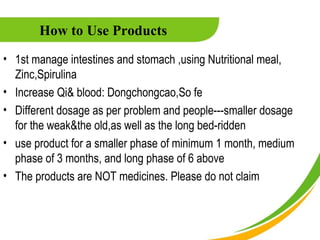 How to Use Products
• 1st manage intestines and stomach ,using Nutritional meal,
  Zinc,Spirulina
• Increase Qi& blood: Dongchongcao,So fe
• Different dosage as per problem and people---smaller dosage
  for the weak&the old,as well as the long bed-ridden
• use product for a smaller phase of minimum 1 month, medium
  phase of 3 months, and long phase of 6 above
• The products are NOT medicines. Please do not claim
 