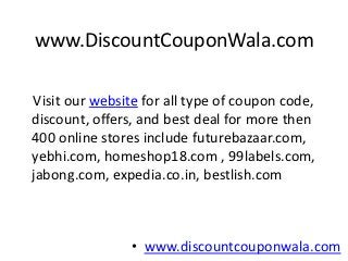 www.DiscountCouponWala.com

Visit our website for all type of coupon code,
discount, offers, and best deal for more then
400 online stores include futurebazaar.com,
yebhi.com, homeshop18.com , 99labels.com,
jabong.com, expedia.co.in, bestlish.com



                • www.discountcouponwala.com
 