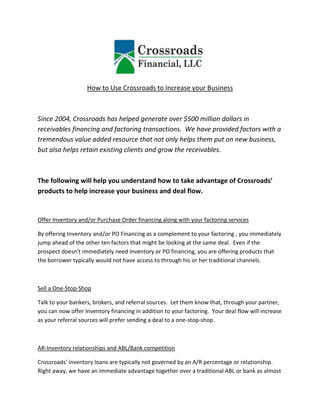 How to Use Crossroads to Increase your Business



Since 2004, Crossroads has helped generate over $500 million dollars in
receivables financing and factoring transactions. We have provided factors with a
tremendous value added resource that not only helps them put on new business,
but also helps retain existing clients and grow the receivables.



The following will help you understand how to take advantage of Crossroads’
products to help increase your business and deal flow.


Offer Inventory and/or Purchase Order financing along with your factoring services

By offering Inventory and/or PO Financing as a complement to your factoring , you immediately
jump ahead of the other ten factors that might be looking at the same deal. Even if the
prospect doesn’t immediately need Inventory or PO financing, you are offering products that
the borrower typically would not have access to through his or her traditional channels.



Sell a One-Stop-Shop

Talk to your bankers, brokers, and referral sources. Let them know that, through your partner,
you can now offer Inventory financing in addition to your factoring. Your deal flow will increase
as your referral sources will prefer sending a deal to a one-stop-shop.



AR-Inventory relationships and ABL/Bank competition

Crossroads’ inventory loans are typically not governed by an A/R percentage or relationship.
Right away, we have an immediate advantage together over a traditional ABL or bank as almost
 