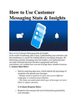 How to Use Customer
Messaging Stats & Insights
How to Use Customer Messaging Stats & Insights
In the world of marketing, data is king. Understanding your customers and
their preferences is crucial for crafting effective messaging strategies. By
harnessing customer messaging stats and insights, your marketing team
can make informed decisions that drive engagement and boost
conversions. Let’s explore how you can leverage these valuable resources:
1. Analyze Open Rates:
 Start by analysing open rates, which indicate the percentage of
recipients who opened your messages.
– Identify trends or patterns in open rates across different
campaigns or communication channels.
– This helps you understand which types of messages are more
likely to capture attention.
2. Evaluate Response Rates:
 Response rates measure the level of interaction generated by
your messages.
 