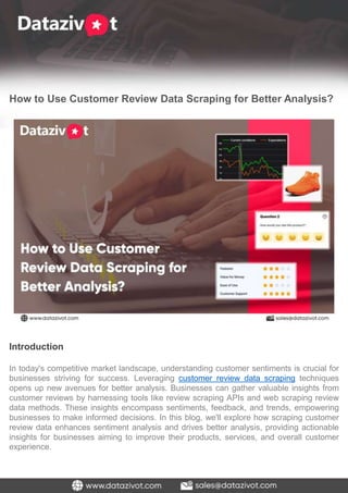 How to Use Customer Review Data Scraping for Better Analysis?
Introduction
In today's competitive market landscape, understanding customer sentiments is crucial for
businesses striving for success. Leveraging customer review data scraping techniques
opens up new avenues for better analysis. Businesses can gather valuable insights from
customer reviews by harnessing tools like review scraping APIs and web scraping review
data methods. These insights encompass sentiments, feedback, and trends, empowering
businesses to make informed decisions. In this blog, we'll explore how scraping customer
review data enhances sentiment analysis and drives better analysis, providing actionable
insights for businesses aiming to improve their products, services, and overall customer
experience.
 