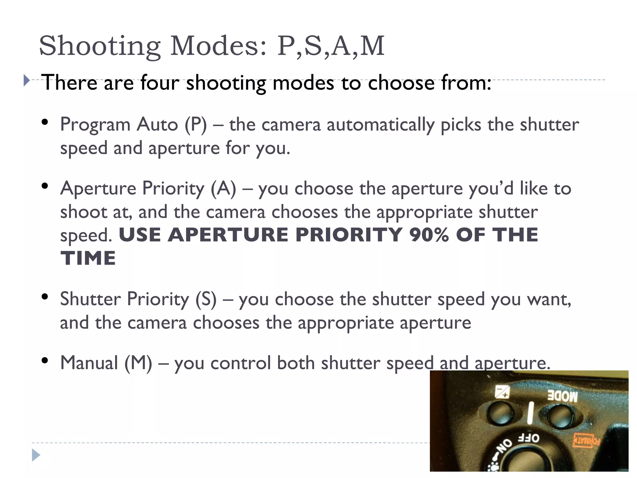 Shooting Modes: P,S,A,M There are four shooting modes to choose from: Program Auto (P) – the camera automatically picks the shutter speed and aperture for you.  Aperture Priority (A) – you choose the aperture you’d like to shoot at, and the camera chooses the appropriate shutter speed.  USE APERTURE PRIORITY 90% OF THE TIME Shutter Priority (S) – you choose the shutter speed you want, and the camera chooses the appropriate aperture Manual (M) – you control both shutter speed and aperture.  