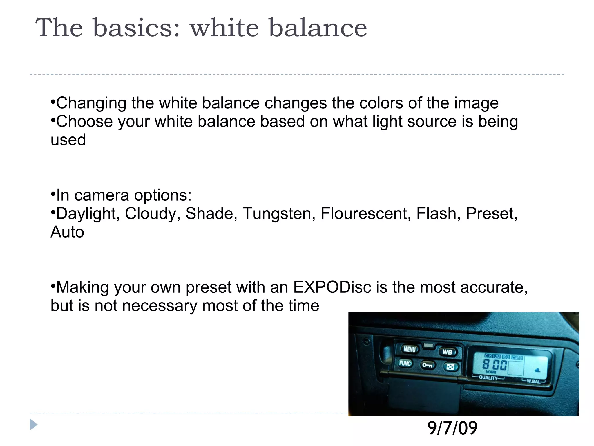 The basics: white balance Changing the white balance changes the colors of the image Choose your white balance based on what light source is being used In camera options: Daylight, Cloudy, Shade, Tungsten, Flourescent, Flash, Preset, Auto Making your own preset with an EXPODisc is the most accurate, but is not necessary most of the time 