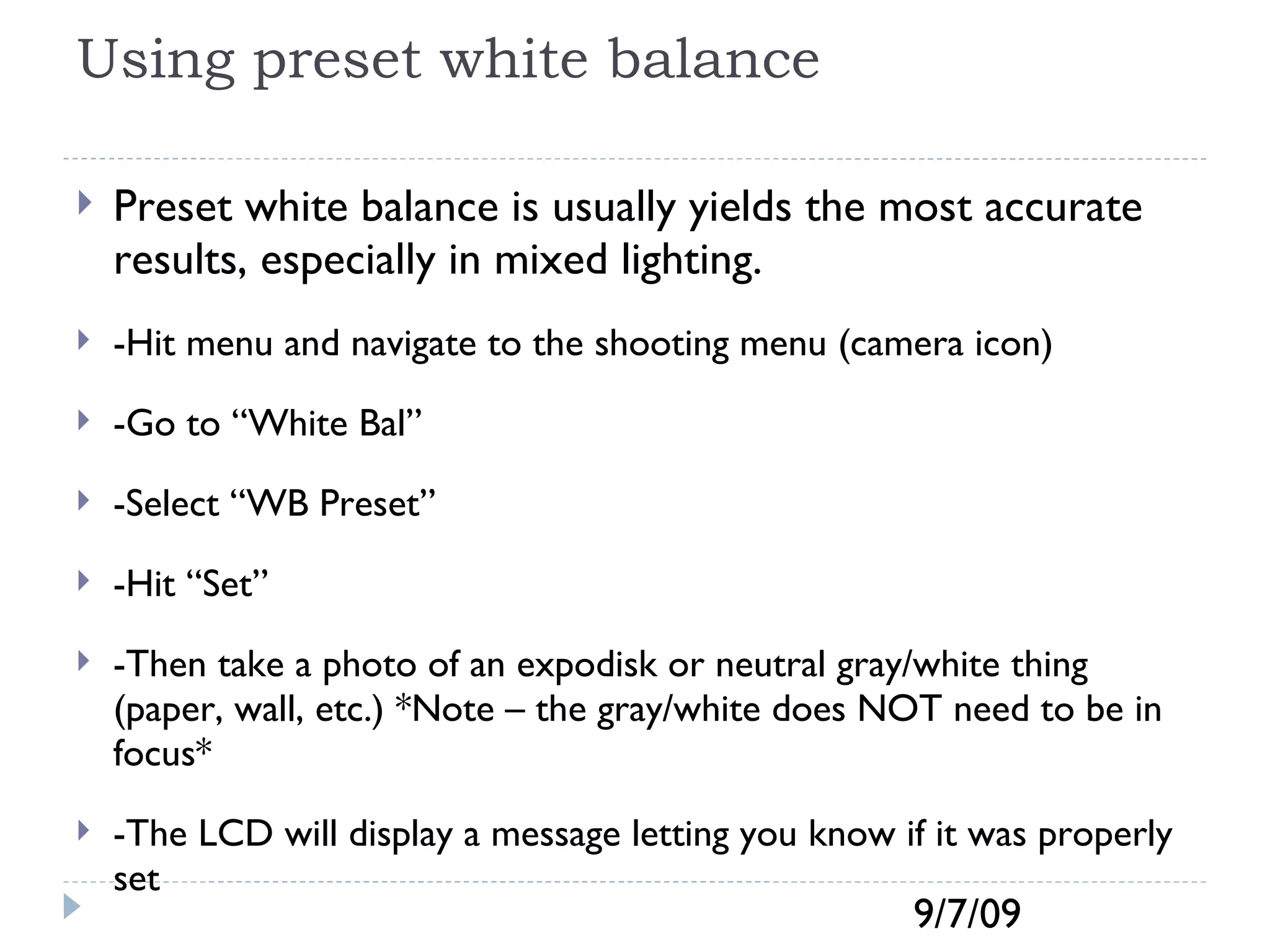 Using preset white balance Preset white balance is usually yields the most accurate results, especially in mixed lighting.  -Hit menu and navigate to the shooting menu (camera icon) -Go to “White Bal” -Select “WB Preset” -Hit “Set” -Then take a photo of an expodisk or neutral gray/white thing (paper, wall, etc.) *Note – the gray/white does NOT need to be in focus* -The LCD will display a message letting you know if it was properly set  