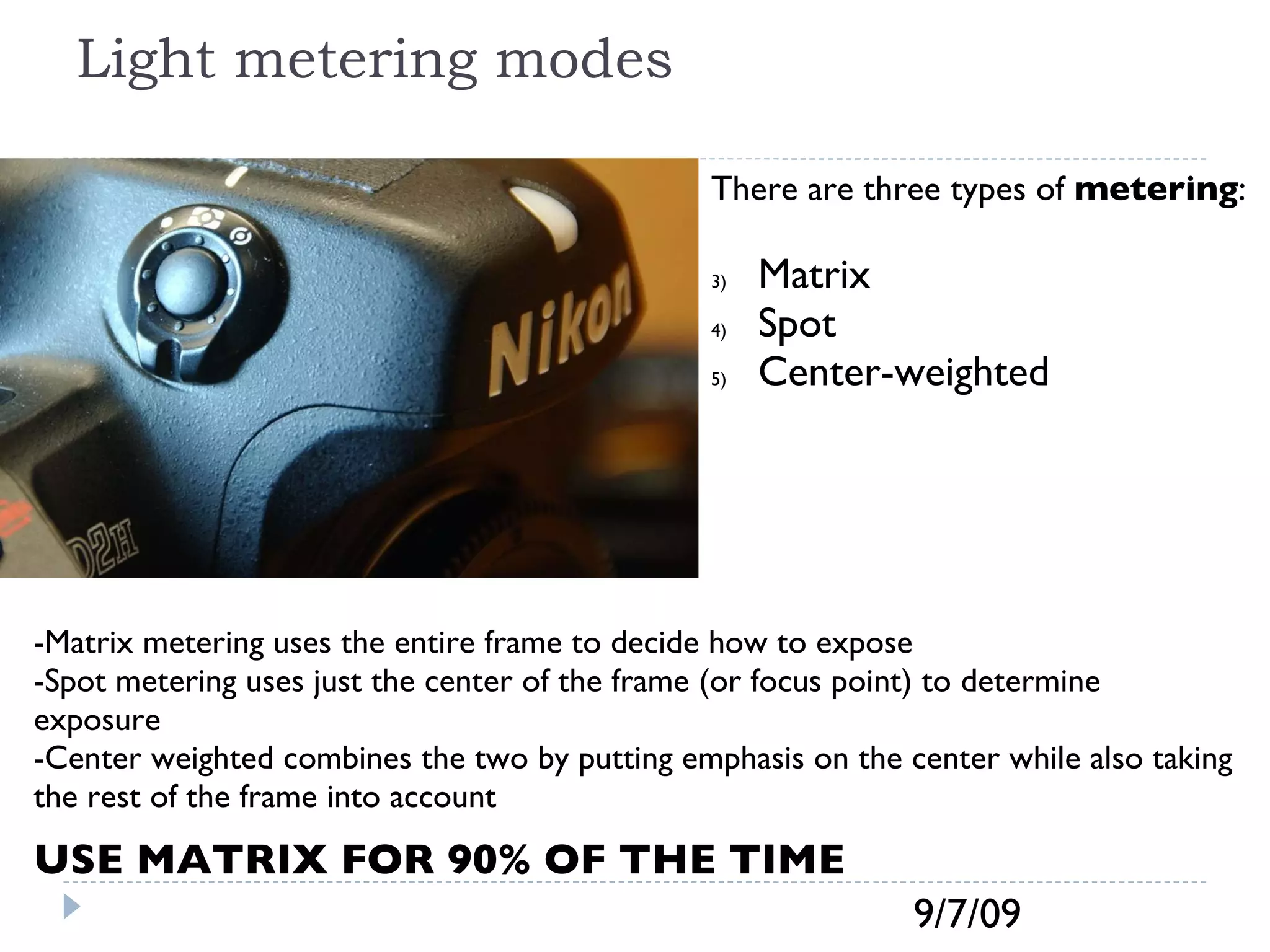 Light metering modes There are three types of  metering : Matrix  Spot  Center-weighted  -Matrix metering uses the entire frame to decide how to expose -Spot metering uses just the center of the frame (or focus point) to determine exposure -Center weighted combines the two by putting emphasis on the center while also taking the rest of the frame into account USE MATRIX FOR 90% OF THE TIME  