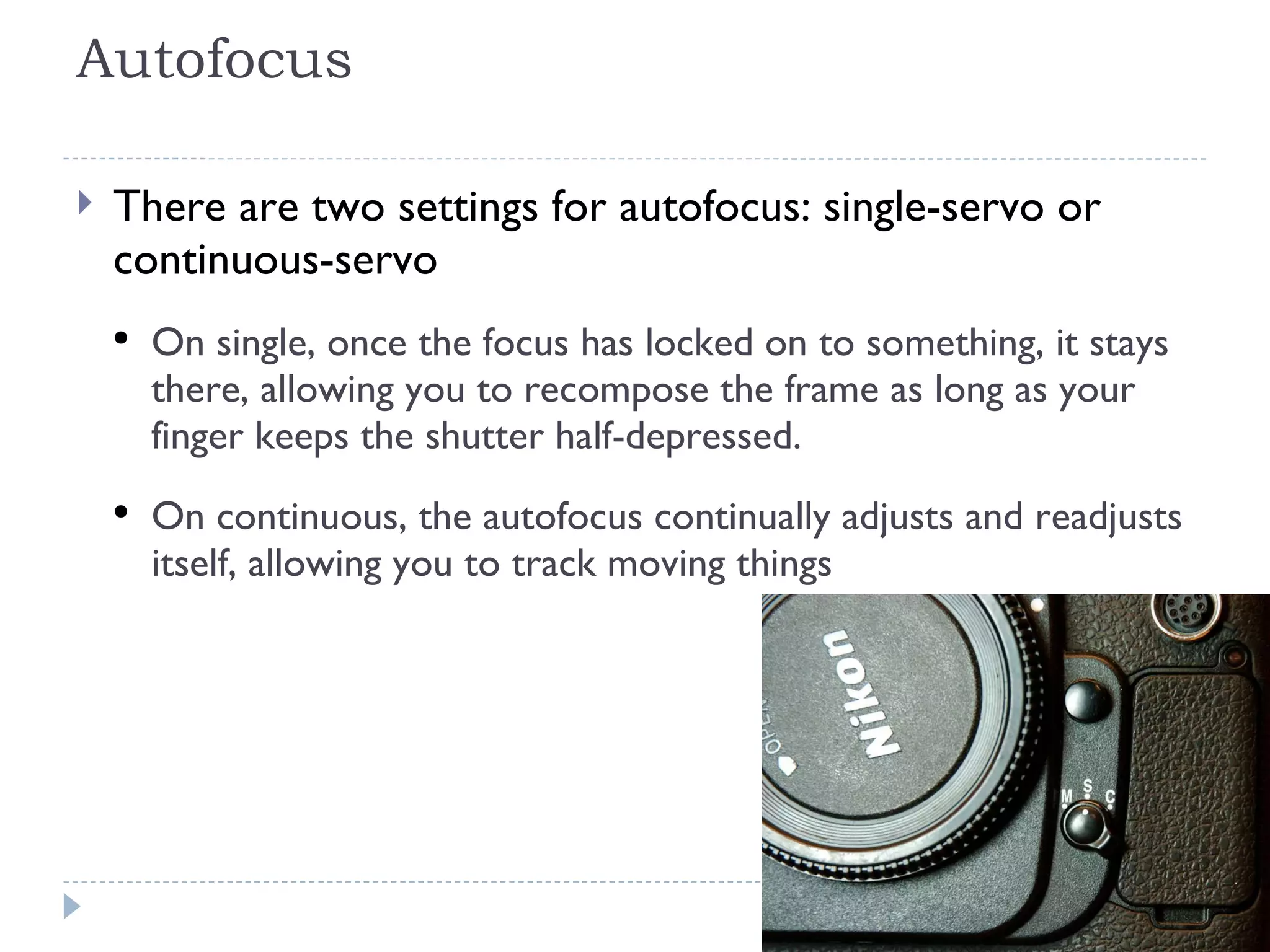 Autofocus There are two settings for autofocus: single-servo or continuous-servo On single, once the focus has locked on to something, it stays there, allowing you to recompose the frame as long as your finger keeps the shutter half-depressed.  On continuous, the autofocus continually adjusts and readjusts itself, allowing you to track moving things  