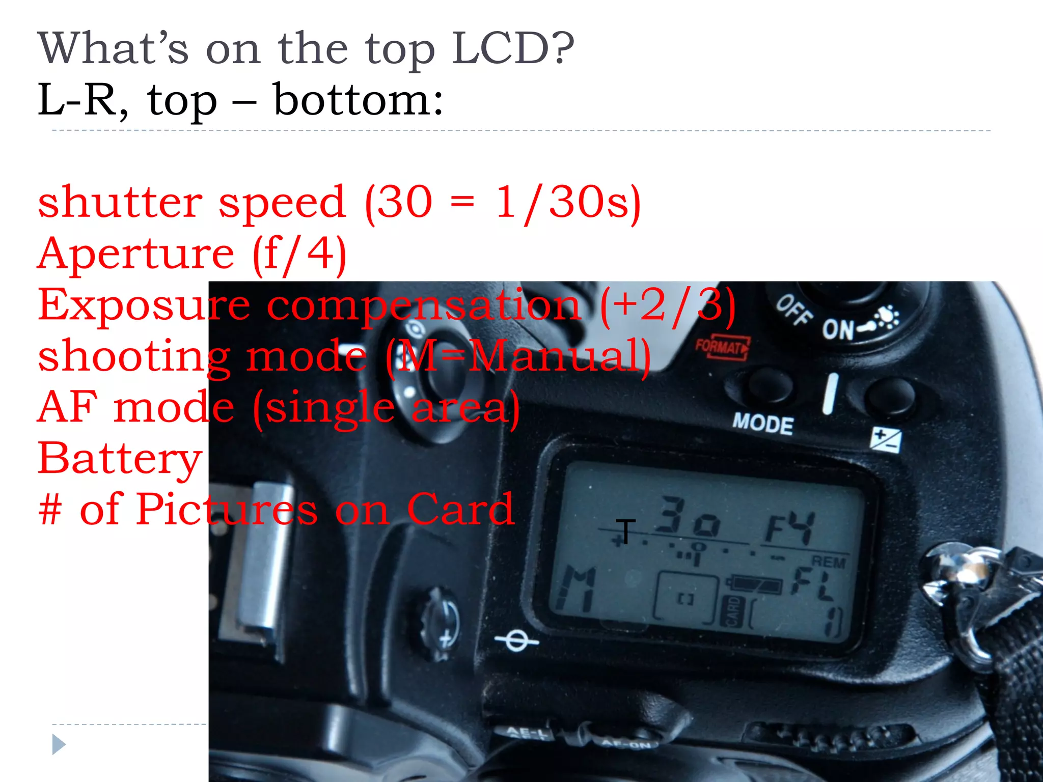 What’s on the top LCD? L-R, top – bottom: shutter speed (30 = 1/30s) Aperture (f/4) Exposure compensation (+2/3) shooting mode (M=Manual) AF mode (single area) Battery # of Pictures on Card T 