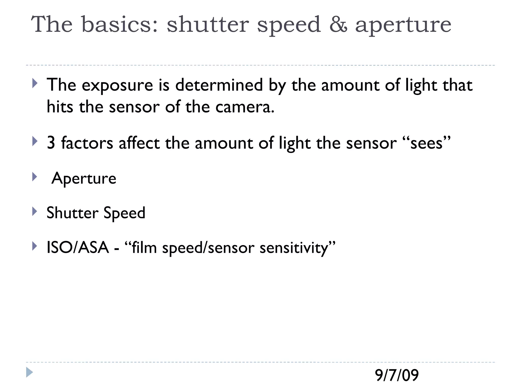 The basics: shutter speed & aperture The exposure is determined by the amount of light that hits the sensor of the camera.  3 factors affect the amount of light the sensor “sees” Aperture Shutter Speed ISO/ASA - “film speed/sensor sensitivity” 