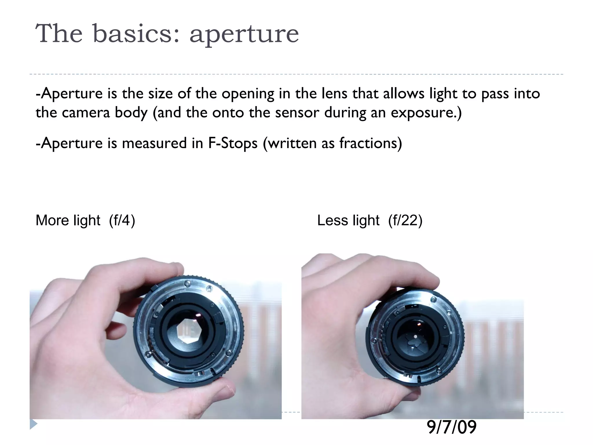The basics: aperture -Aperture is the size of the opening in the lens that allows light to pass into the camera body (and the onto the sensor during an exposure.)  -Aperture is measured in F-Stops (written as fractions) More light  (f/4) Less light  (f/22) 