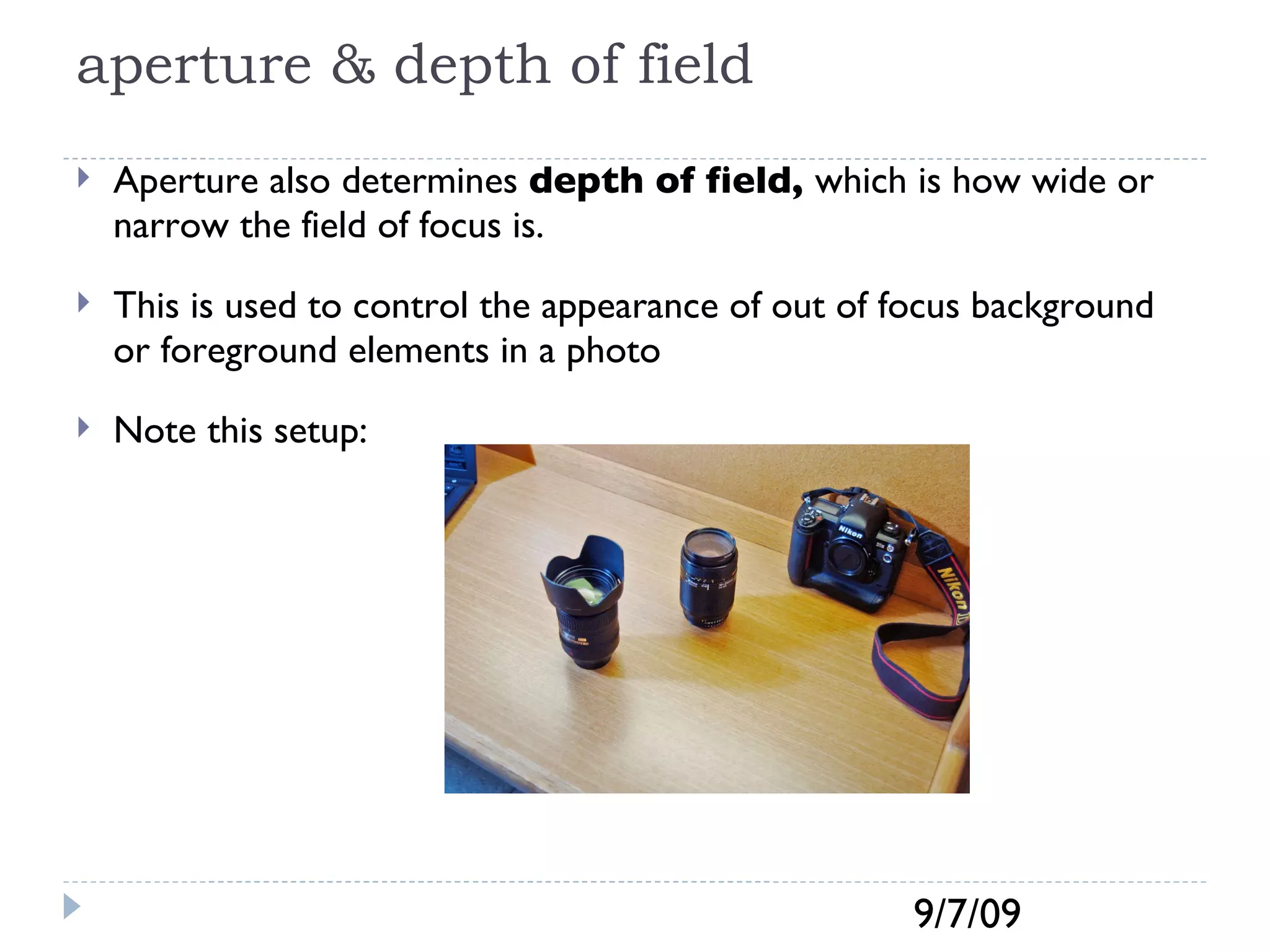 aperture & depth of field Aperture also determines  depth of field,  which is how wide or narrow the field of focus is. This is used to control the appearance of out of focus background or foreground elements in a photo Note this setup: 