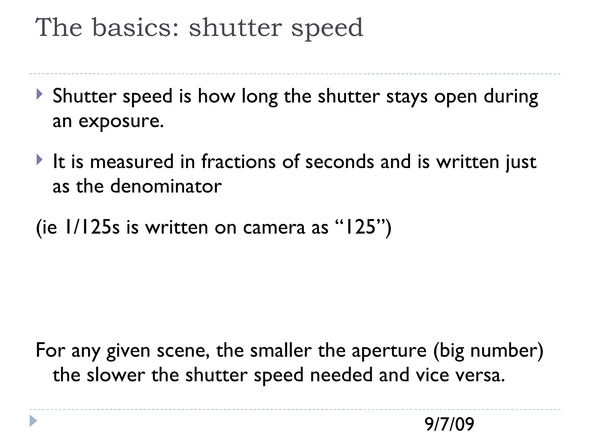 The basics: shutter speed Shutter speed is how long the shutter stays open during an exposure.  It is measured in fractions of seconds and is written just as the denominator  (ie 1/125s is written on camera as “125”) For any given scene, the smaller the aperture (big number) the slower the shutter speed needed and vice versa. 
