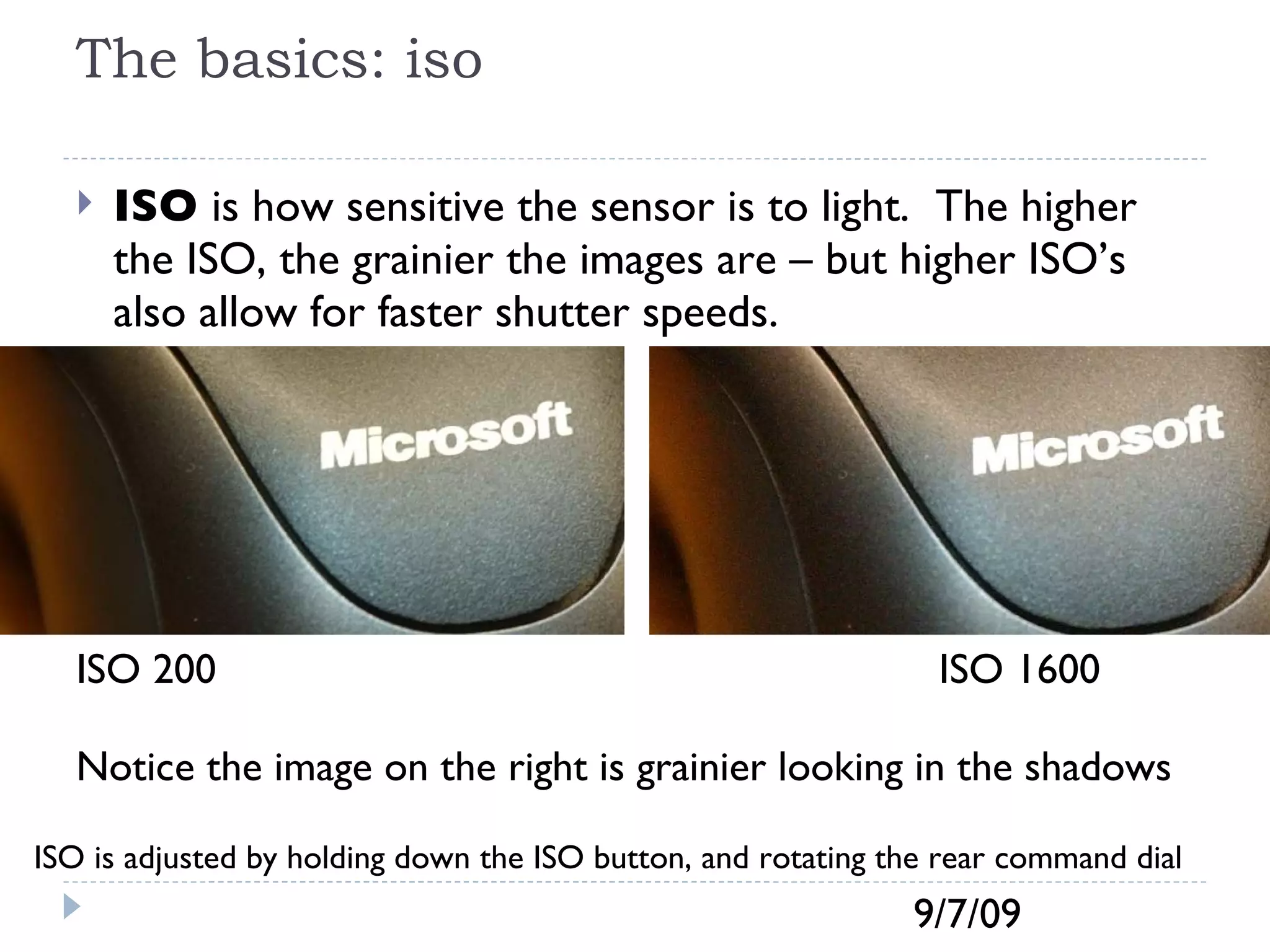The basics: iso ISO  is how sensitive the sensor is to light.  The higher the ISO, the grainier the images are – but higher ISO’s also allow for faster shutter speeds.  ISO 200  ISO 1600 Notice the image on the right is grainier looking in the shadows ISO is adjusted by holding down the ISO button, and rotating the rear command dial 