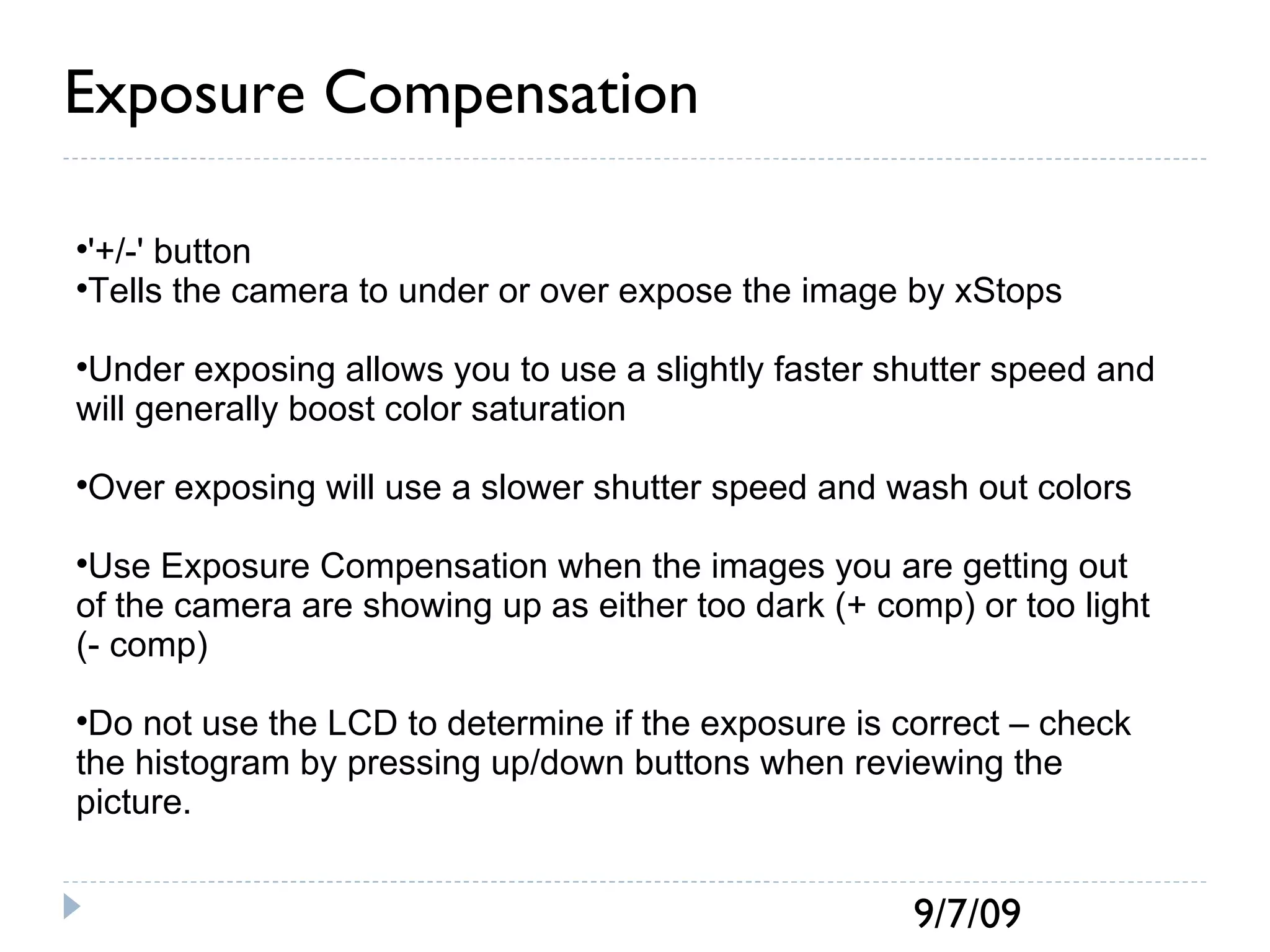 Exposure Compensation '+/-' button Tells the camera to under or over expose the image by xStops Under exposing allows you to use a slightly faster shutter speed and will generally boost color saturation Over exposing will use a slower shutter speed and wash out colors Use Exposure Compensation when the images you are getting out of the camera are showing up as either too dark (+ comp) or too light (- comp) Do not use the LCD to determine if the exposure is correct – check the histogram by pressing up/down buttons when reviewing the picture. 