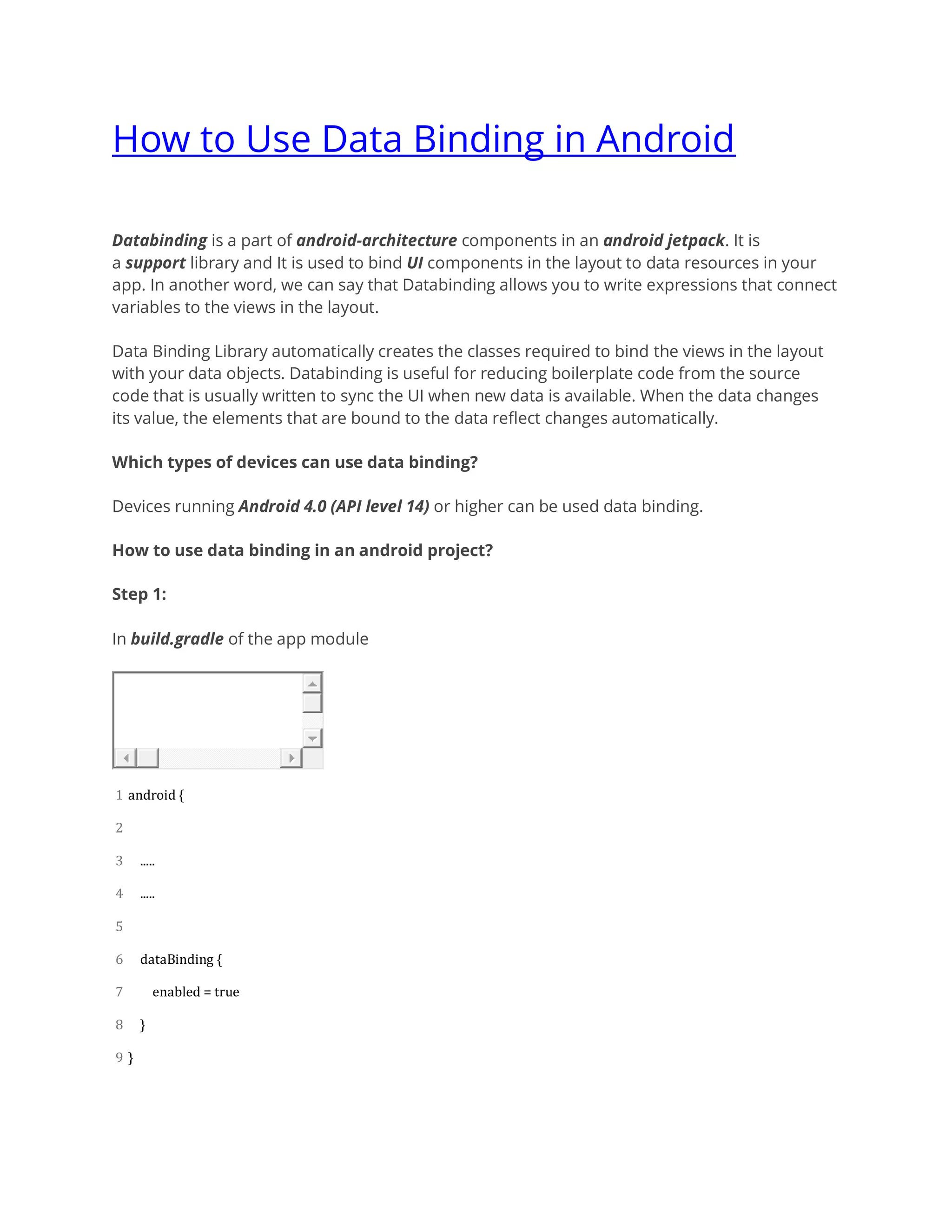 How to Use Data Binding in Android
Databinding is a part of android-architecture components in an android jetpack. It is
a support library and It is used to bind UI components in the layout to data resources in your
app. In another word, we can say that Databinding allows you to write expressions that connect
variables to the views in the layout.
Data Binding Library automatically creates the classes required to bind the views in the layout
with your data objects. Databinding is useful for reducing boilerplate code from the source
code that is usually written to sync the UI when new data is available. When the data changes
its value, the elements that are bound to the data reflect changes automatically.
Which types of devices can use data binding?
Devices running Android 4.0 (API level 14) or higher can be used data binding.
How to use data binding in an android project?
Step 1:
In build.gradle of the app module
1
2
3
4
5
6
7
8
9
android {
.....
.....
dataBinding {
enabled = true
}
}
 