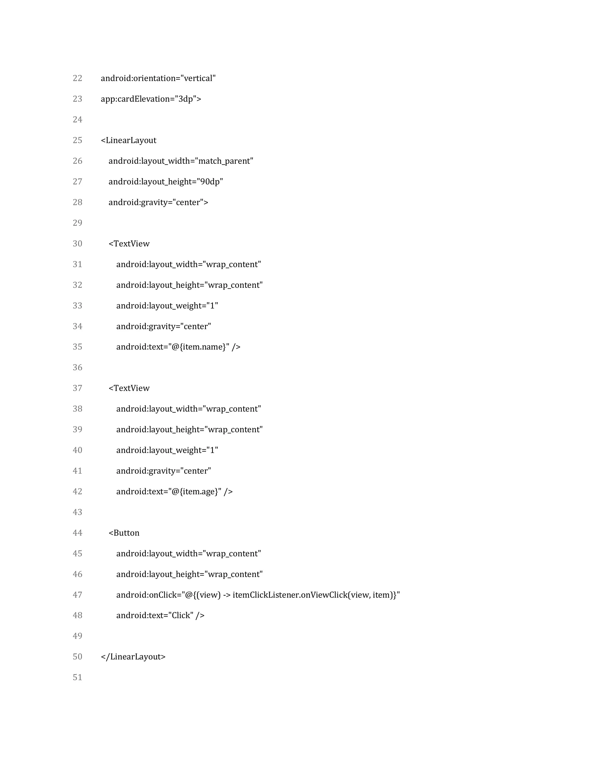 22
23
24
25
26
27
28
29
30
31
32
33
34
35
36
37
38
39
40
41
42
43
44
45
46
47
48
49
50
51
android:orientation="vertical"
app:cardElevation="3dp">
<LinearLayout
android:layout_width="match_parent"
android:layout_height="90dp"
android:gravity="center">
<TextView
android:layout_width="wrap_content"
android:layout_height="wrap_content"
android:layout_weight="1"
android:gravity="center"
android:text="@{item.name}" />
<TextView
android:layout_width="wrap_content"
android:layout_height="wrap_content"
android:layout_weight="1"
android:gravity="center"
android:text="@{item.age}" />
<Button
android:layout_width="wrap_content"
android:layout_height="wrap_content"
android:onClick="@{(view) -> itemClickListener.onViewClick(view, item)}"
android:text="Click" />
</LinearLayout>
 