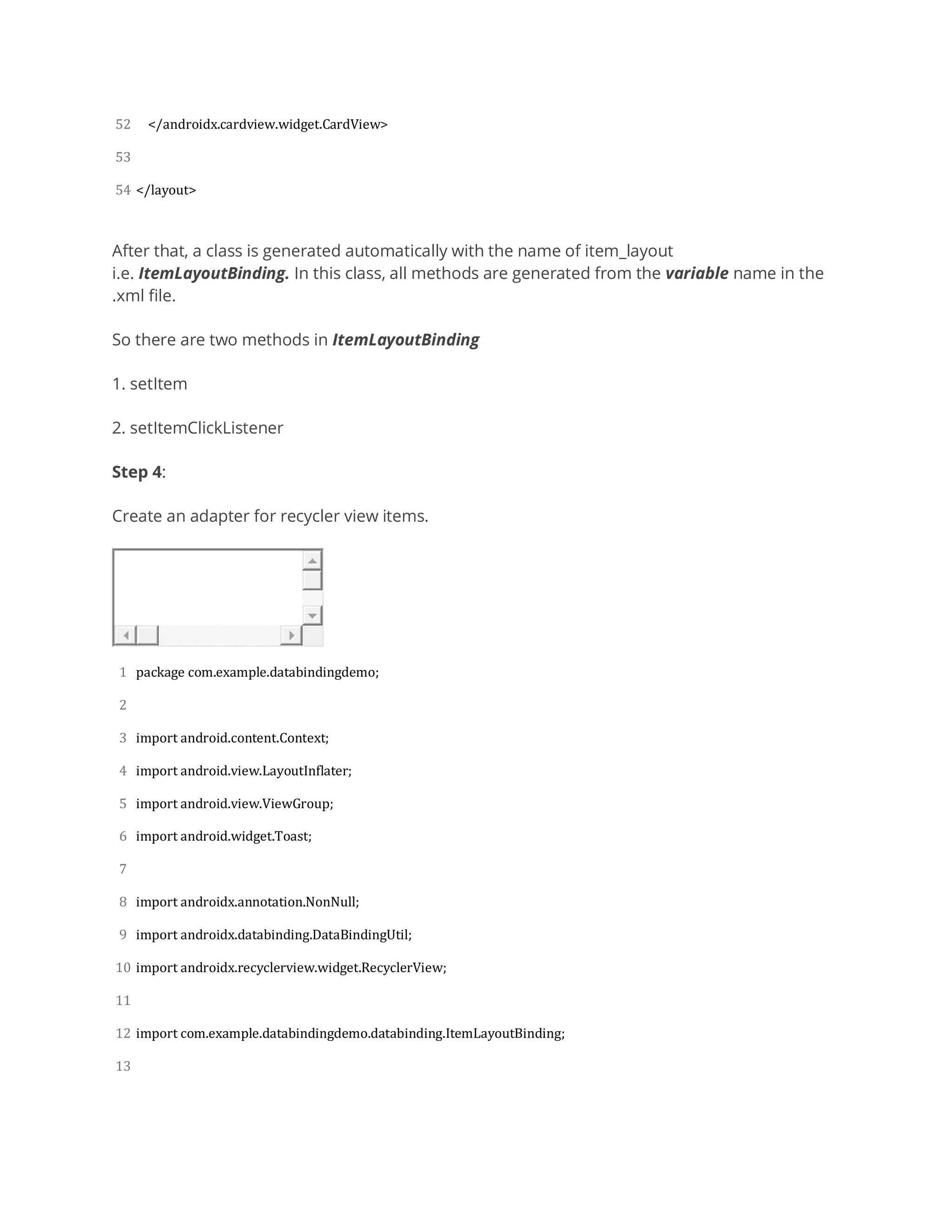 52
53
54
</androidx.cardview.widget.CardView>
</layout>
After that, a class is generated automatically with the name of item_layout
i.e. ItemLayoutBinding. In this class, all methods are generated from the variable name in the
.xml file.
So there are two methods in ItemLayoutBinding
1. setItem
2. setItemClickListener
Step 4:
Create an adapter for recycler view items.
1
2
3
4
5
6
7
8
9
10
11
12
13
package com.example.databindingdemo;
import android.content.Context;
import android.view.LayoutInflater;
import android.view.ViewGroup;
import android.widget.Toast;
import androidx.annotation.NonNull;
import androidx.databinding.DataBindingUtil;
import androidx.recyclerview.widget.RecyclerView;
import com.example.databindingdemo.databinding.ItemLayoutBinding;
 