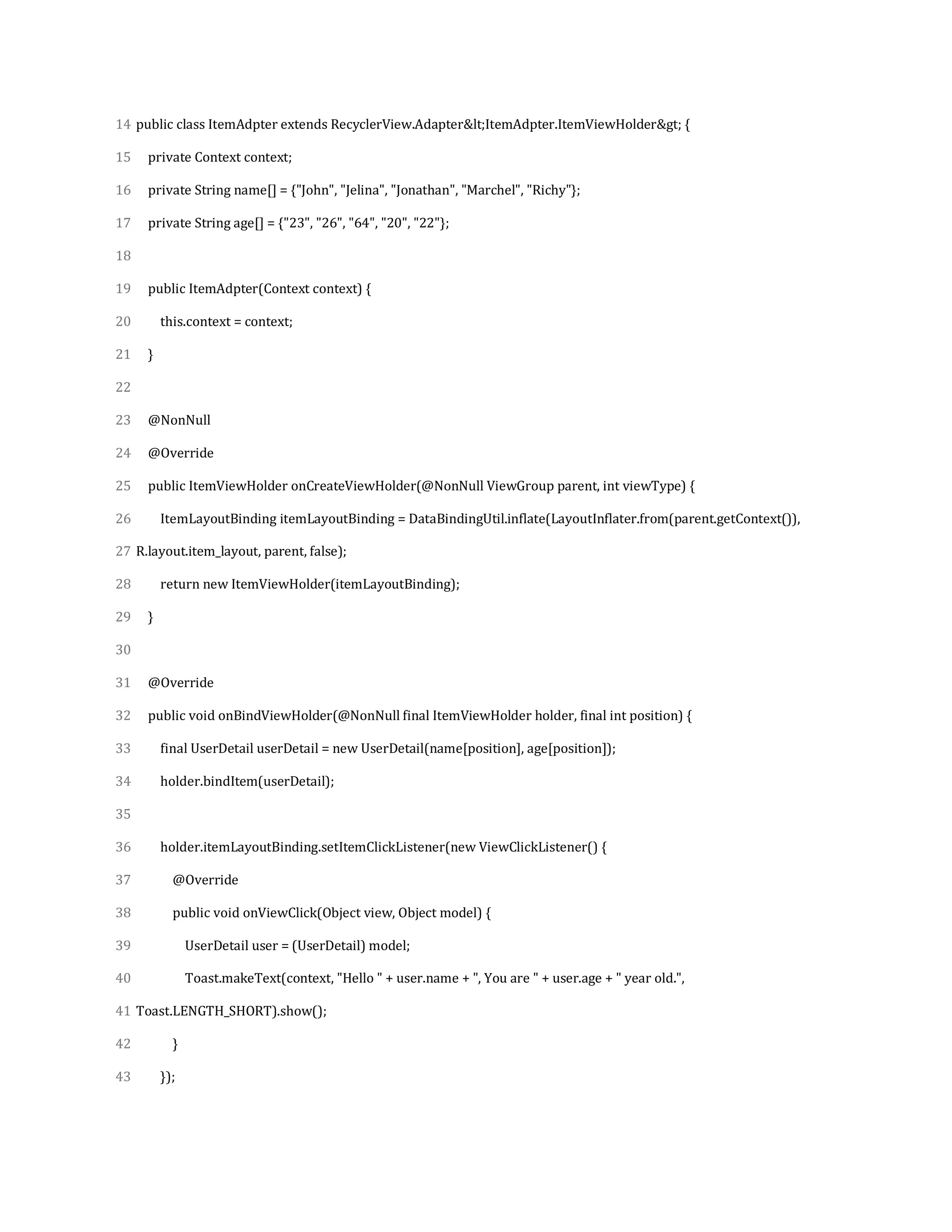 14
15
16
17
18
19
20
21
22
23
24
25
26
27
28
29
30
31
32
33
34
35
36
37
38
39
40
41
42
43
public class ItemAdpter extends RecyclerView.Adapter&lt;ItemAdpter.ItemViewHolder&gt; {
private Context context;
private String name[] = {"John", "Jelina", "Jonathan", "Marchel", "Richy"};
private String age[] = {"23", "26", "64", "20", "22"};
public ItemAdpter(Context context) {
this.context = context;
}
@NonNull
@Override
public ItemViewHolder onCreateViewHolder(@NonNull ViewGroup parent, int viewType) {
ItemLayoutBinding itemLayoutBinding = DataBindingUtil.inflate(LayoutInflater.from(parent.getContext()),
R.layout.item_layout, parent, false);
return new ItemViewHolder(itemLayoutBinding);
}
@Override
public void onBindViewHolder(@NonNull final ItemViewHolder holder, final int position) {
final UserDetail userDetail = new UserDetail(name[position], age[position]);
holder.bindItem(userDetail);
holder.itemLayoutBinding.setItemClickListener(new ViewClickListener() {
@Override
public void onViewClick(Object view, Object model) {
UserDetail user = (UserDetail) model;
Toast.makeText(context, "Hello " + user.name + ", You are " + user.age + " year old.",
Toast.LENGTH_SHORT).show();
}
});
 
