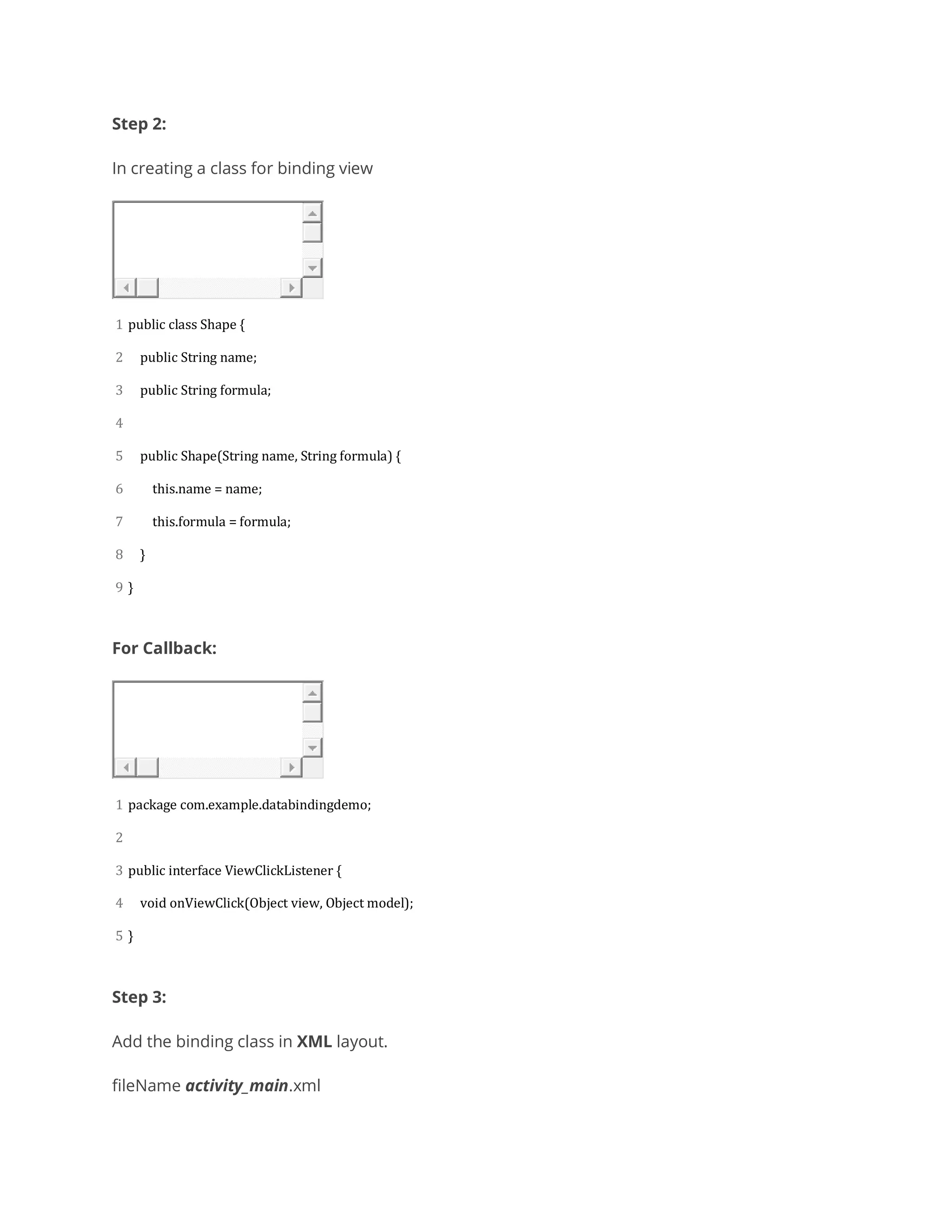 Step 2:
In creating a class for binding view
1
2
3
4
5
6
7
8
9
public class Shape {
public String name;
public String formula;
public Shape(String name, String formula) {
this.name = name;
this.formula = formula;
}
}
For Callback:
1
2
3
4
5
package com.example.databindingdemo;
public interface ViewClickListener {
void onViewClick(Object view, Object model);
}
Step 3:
Add the binding class in XML layout.
fileName activity_main.xml
 