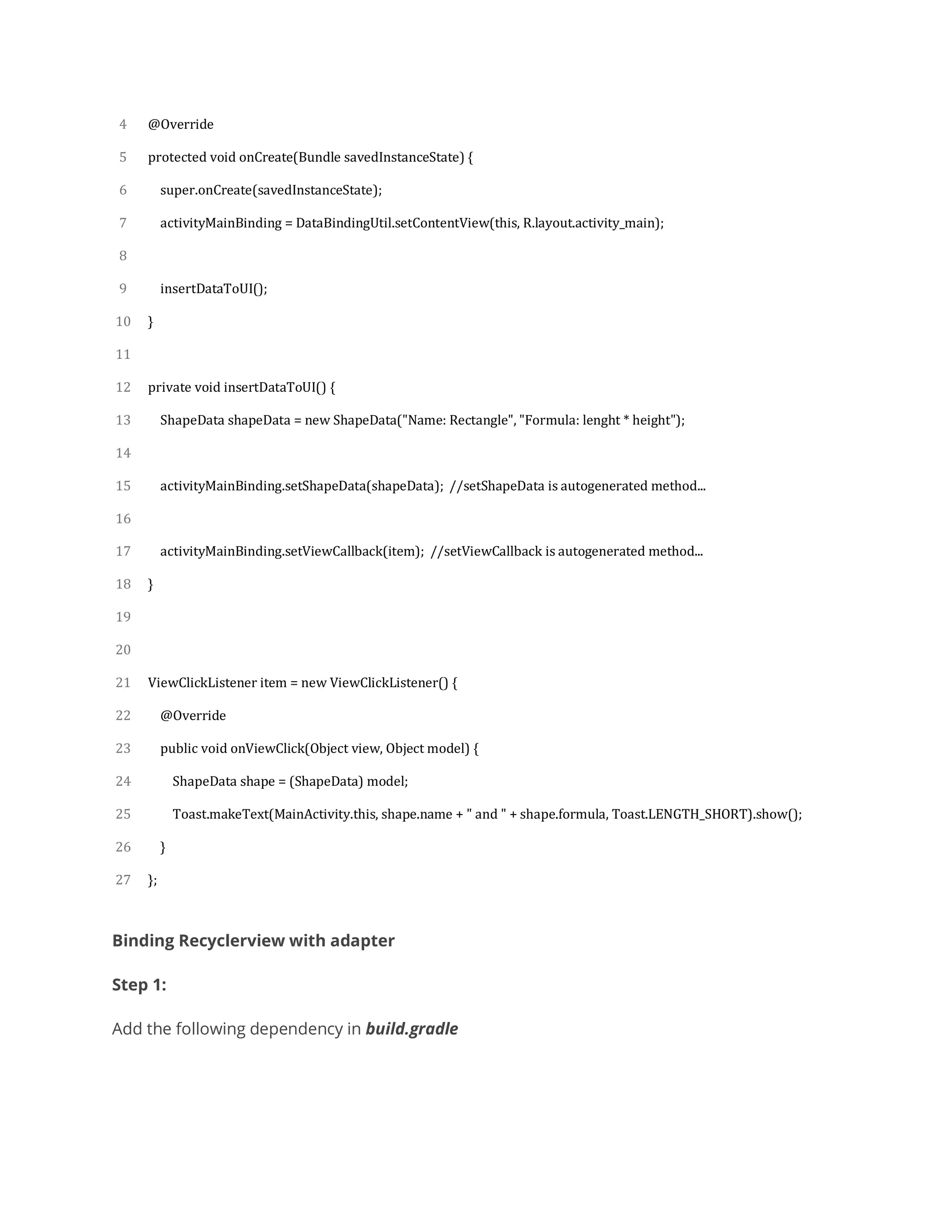 4
5
6
7
8
9
10
11
12
13
14
15
16
17
18
19
20
21
22
23
24
25
26
27
@Override
protected void onCreate(Bundle savedInstanceState) {
super.onCreate(savedInstanceState);
activityMainBinding = DataBindingUtil.setContentView(this, R.layout.activity_main);
insertDataToUI();
}
private void insertDataToUI() {
ShapeData shapeData = new ShapeData("Name: Rectangle", "Formula: lenght * height");
activityMainBinding.setShapeData(shapeData); //setShapeData is autogenerated method...
activityMainBinding.setViewCallback(item); //setViewCallback is autogenerated method...
}
ViewClickListener item = new ViewClickListener() {
@Override
public void onViewClick(Object view, Object model) {
ShapeData shape = (ShapeData) model;
Toast.makeText(MainActivity.this, shape.name + " and " + shape.formula, Toast.LENGTH_SHORT).show();
}
};
Binding Recyclerview with adapter
Step 1:
Add the following dependency in build.gradle
 