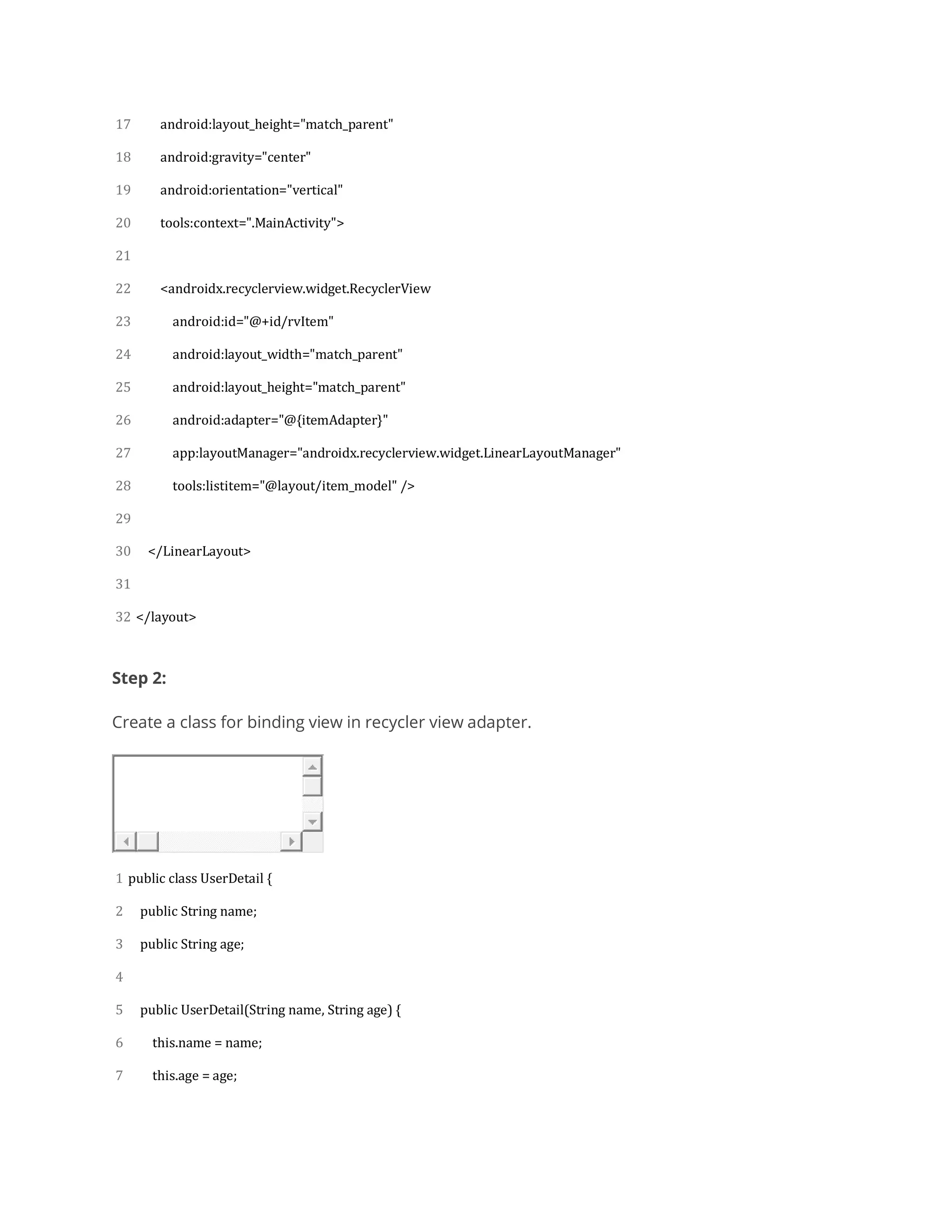 17
18
19
20
21
22
23
24
25
26
27
28
29
30
31
32
android:layout_height="match_parent"
android:gravity="center"
android:orientation="vertical"
tools:context=".MainActivity">
<androidx.recyclerview.widget.RecyclerView
android:id="@+id/rvItem"
android:layout_width="match_parent"
android:layout_height="match_parent"
android:adapter="@{itemAdapter}"
app:layoutManager="androidx.recyclerview.widget.LinearLayoutManager"
tools:listitem="@layout/item_model" />
</LinearLayout>
</layout>
Step 2:
Create a class for binding view in recycler view adapter.
1
2
3
4
5
6
7
public class UserDetail {
public String name;
public String age;
public UserDetail(String name, String age) {
this.name = name;
this.age = age;
 