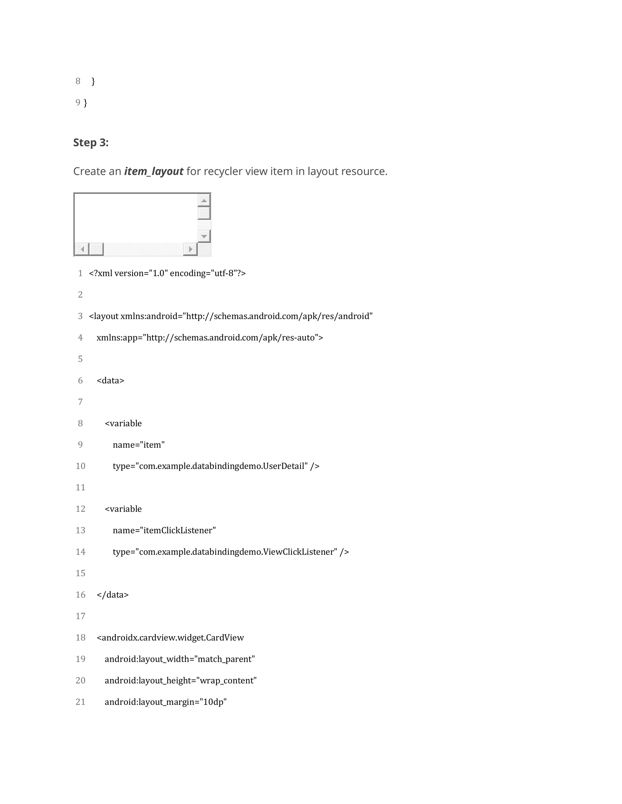 8
9
}
}
Step 3:
Create an item_layout for recycler view item in layout resource.
1
2
3
4
5
6
7
8
9
10
11
12
13
14
15
16
17
18
19
20
21
<?xml version="1.0" encoding="utf-8"?>
<layout xmlns:android="http://schemas.android.com/apk/res/android"
xmlns:app="http://schemas.android.com/apk/res-auto">
<data>
<variable
name="item"
type="com.example.databindingdemo.UserDetail" />
<variable
name="itemClickListener"
type="com.example.databindingdemo.ViewClickListener" />
</data>
<androidx.cardview.widget.CardView
android:layout_width="match_parent"
android:layout_height="wrap_content"
android:layout_margin="10dp"
 