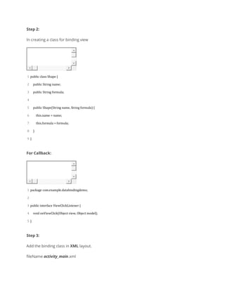 Step 2:
In creating a class for binding view
1
2
3
4
5
6
7
8
9
public class Shape {
public String name;
public String formula;
public Shape(String name, String formula) {
this.name = name;
this.formula = formula;
}
}
For Callback:
1
2
3
4
5
package com.example.databindingdemo;
public interface ViewClickListener {
void onViewClick(Object view, Object model);
}
Step 3:
Add the binding class in XML layout.
fileName activity_main.xml
 