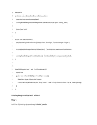 4
5
6
7
8
9
10
11
12
13
14
15
16
17
18
19
20
21
22
23
24
25
26
27
@Override
protected void onCreate(Bundle savedInstanceState) {
super.onCreate(savedInstanceState);
activityMainBinding = DataBindingUtil.setContentView(this, R.layout.activity_main);
insertDataToUI();
}
private void insertDataToUI() {
ShapeData shapeData = new ShapeData("Name: Rectangle", "Formula: lenght * height");
activityMainBinding.setShapeData(shapeData); //setShapeData is autogenerated method...
activityMainBinding.setViewCallback(item); //setViewCallback is autogenerated method...
}
ViewClickListener item = new ViewClickListener() {
@Override
public void onViewClick(Object view, Object model) {
ShapeData shape = (ShapeData) model;
Toast.makeText(MainActivity.this, shape.name + " and " + shape.formula, Toast.LENGTH_SHORT).show();
}
};
Binding Recyclerview with adapter
Step 1:
Add the following dependency in build.gradle
 