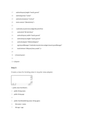 17
18
19
20
21
22
23
24
25
26
27
28
29
30
31
32
android:layout_height="match_parent"
android:gravity="center"
android:orientation="vertical"
tools:context=".MainActivity">
<androidx.recyclerview.widget.RecyclerView
android:id="@+id/rvItem"
android:layout_width="match_parent"
android:layout_height="match_parent"
android:adapter="@{itemAdapter}"
app:layoutManager="androidx.recyclerview.widget.LinearLayoutManager"
tools:listitem="@layout/item_model" />
</LinearLayout>
</layout>
Step 2:
Create a class for binding view in recycler view adapter.
1
2
3
4
5
6
7
public class UserDetail {
public String name;
public String age;
public UserDetail(String name, String age) {
this.name = name;
this.age = age;
 