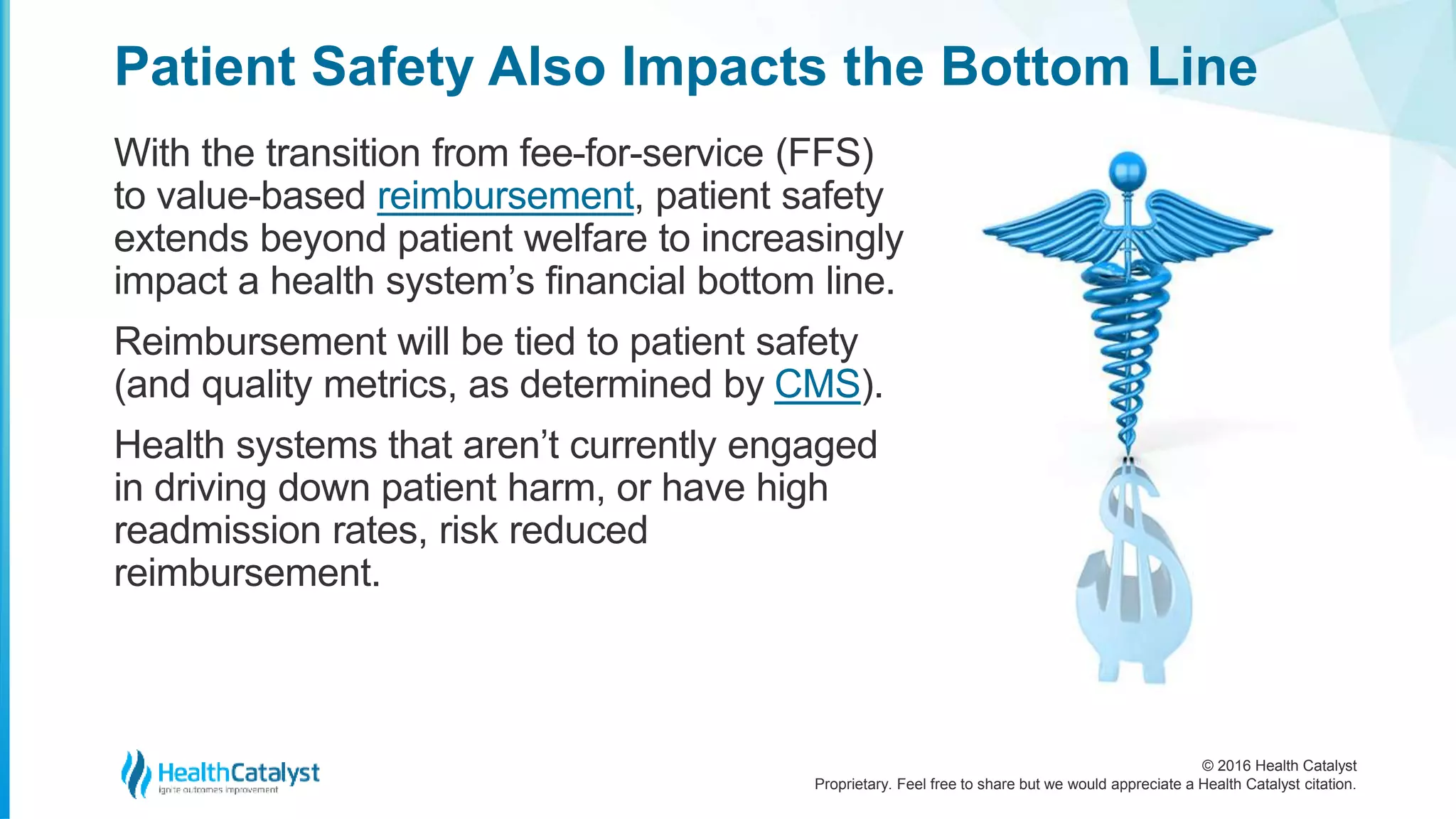 © 2016 Health Catalyst
Proprietary. Feel free to share but we would appreciate a Health Catalyst citation.
Patient Safety Also Impacts the Bottom Line
With the transition from fee-for-service (FFS)
to value-based reimbursement, patient safety
extends beyond patient welfare to increasingly
impact a health system’s financial bottom line.
Reimbursement will be tied to patient safety
(and quality metrics, as determined by CMS).
Health systems that aren’t currently engaged
in driving down patient harm, or have high
readmission rates, risk reduced
reimbursement.
 