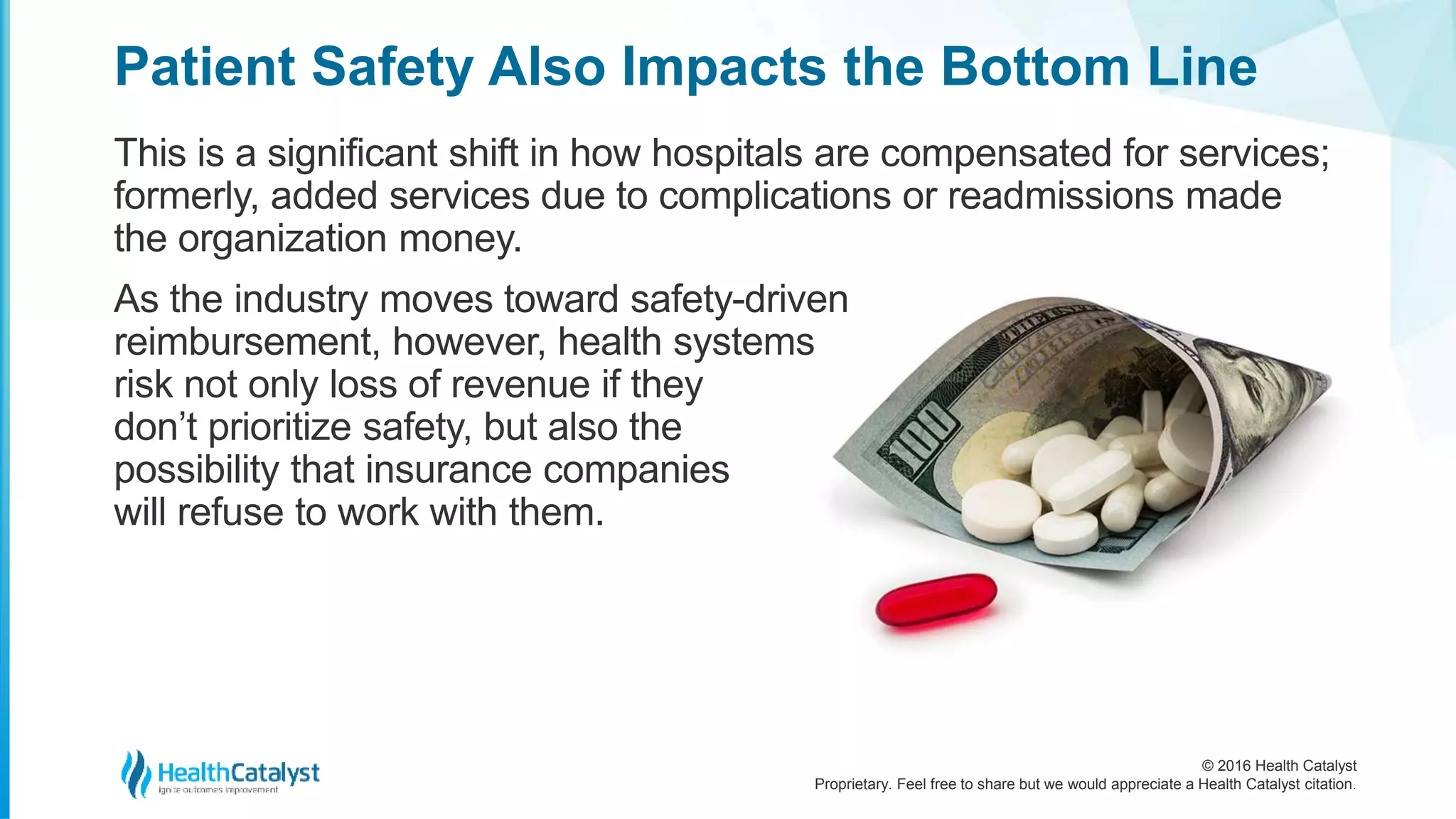 © 2016 Health Catalyst
Proprietary. Feel free to share but we would appreciate a Health Catalyst citation.
Patient Safety Also Impacts the Bottom Line
This is a significant shift in how hospitals are compensated for services;
formerly, added services due to complications or readmissions made
the organization money.
As the industry moves toward safety-driven
reimbursement, however, health systems
risk not only loss of revenue if they
don’t prioritize safety, but also the
possibility that insurance companies
will refuse to work with them.
 