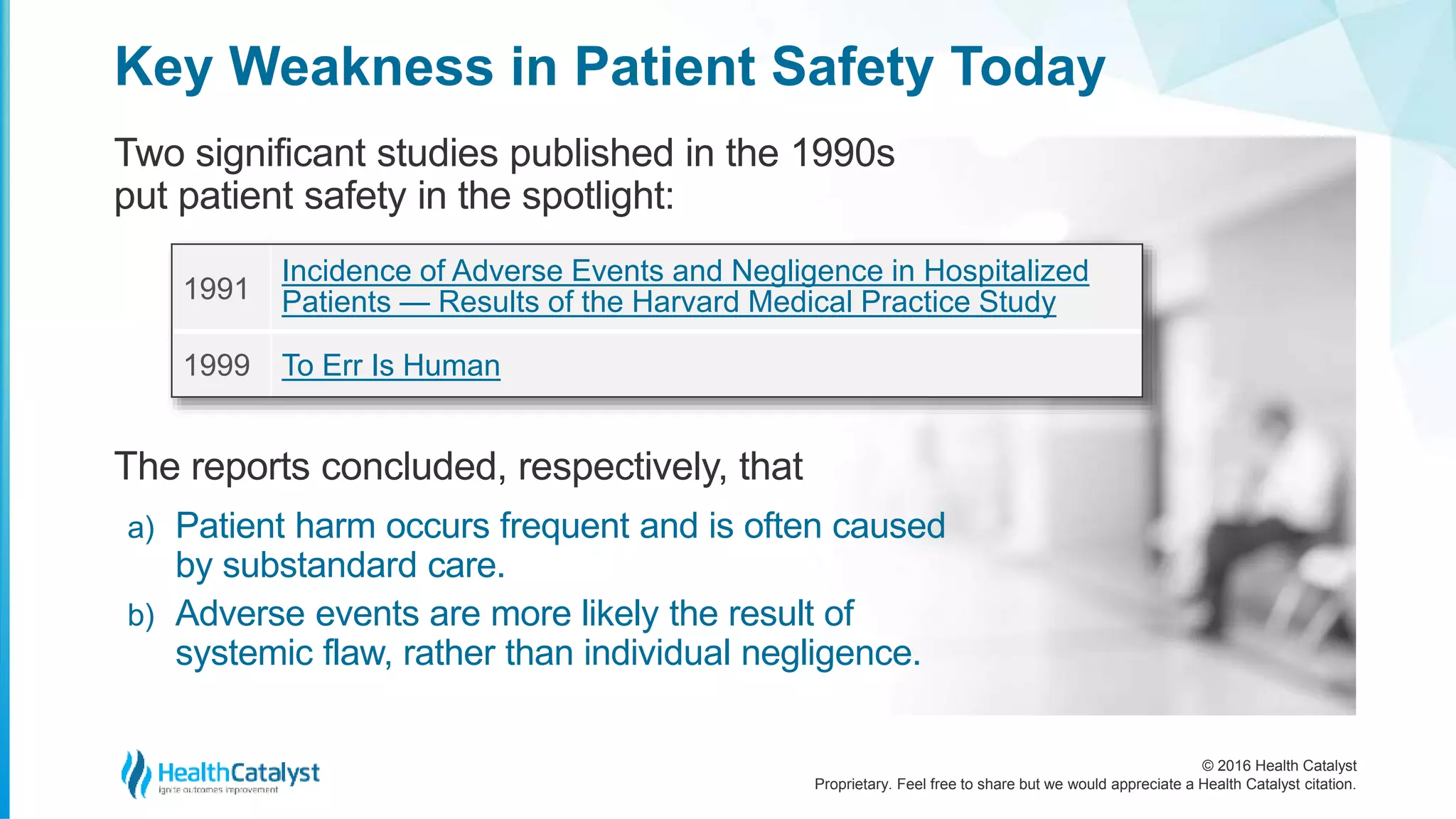 © 2016 Health Catalyst
Proprietary. Feel free to share but we would appreciate a Health Catalyst citation.
Key Weakness in Patient Safety Today
Two significant studies published in the 1990s
put patient safety in the spotlight:
1991
Incidence of Adverse Events and Negligence in Hospitalized
Patients — Results of the Harvard Medical Practice Study
1999 To Err Is Human
The reports concluded, respectively, that
a) Patient harm occurs frequent and is often caused
by substandard care.
b) Adverse events are more likely the result of
systemic flaw, rather than individual negligence.
 