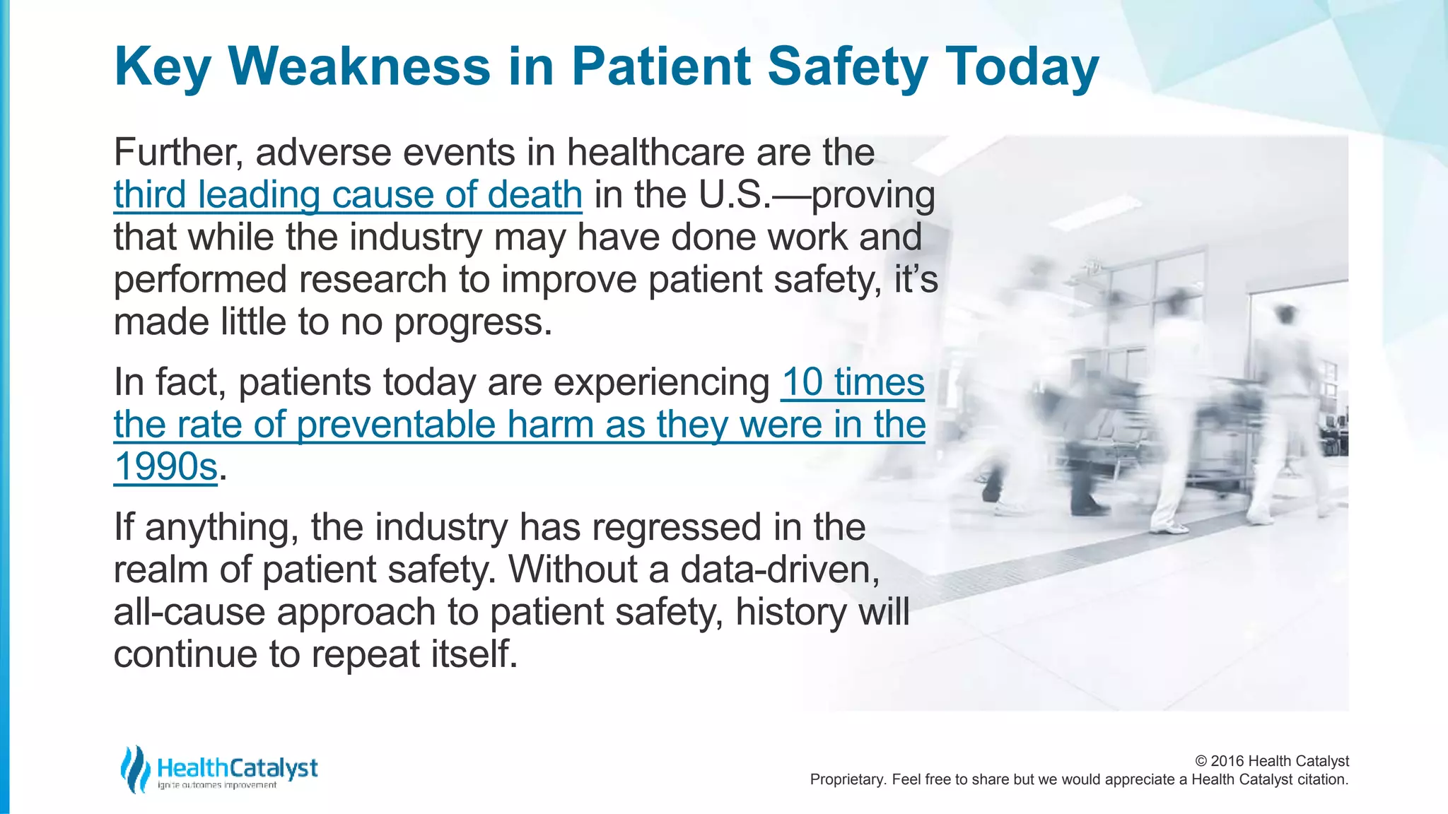 © 2016 Health Catalyst
Proprietary. Feel free to share but we would appreciate a Health Catalyst citation.
Key Weakness in Patient Safety Today
Further, adverse events in healthcare are the
third leading cause of death in the U.S.—proving
that while the industry may have done work and
performed research to improve patient safety, it’s
made little to no progress.
In fact, patients today are experiencing 10 times
the rate of preventable harm as they were in the
1990s.
If anything, the industry has regressed in the
realm of patient safety. Without a data-driven,
all-cause approach to patient safety, history will
continue to repeat itself.
 
