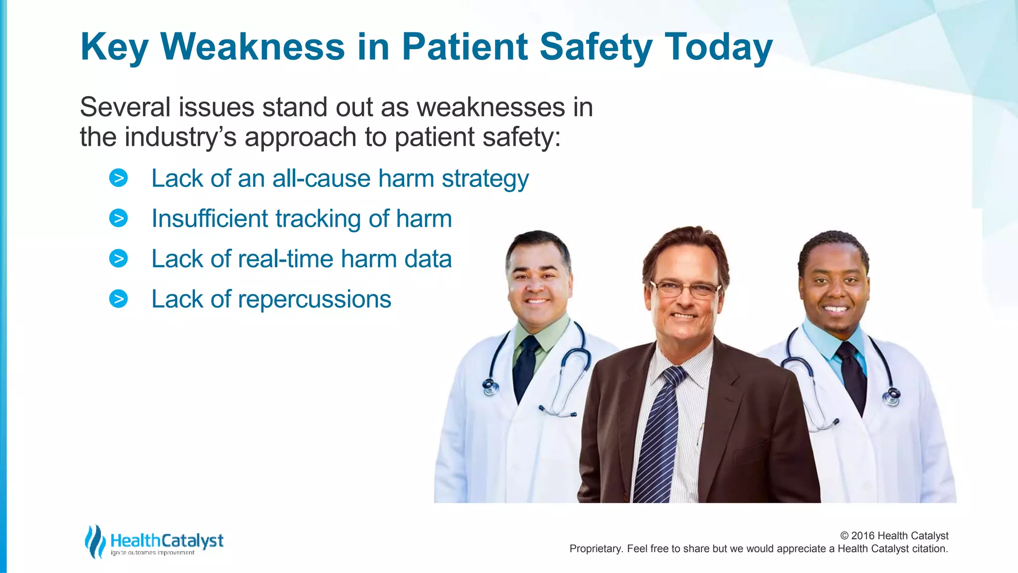 © 2016 Health Catalyst
Proprietary. Feel free to share but we would appreciate a Health Catalyst citation.
Key Weakness in Patient Safety Today
Several issues stand out as weaknesses in
the industry’s approach to patient safety:
Lack of an all-cause harm strategy
Insufficient tracking of harm
Lack of real-time harm data
Lack of repercussions
>
>
>
>
 