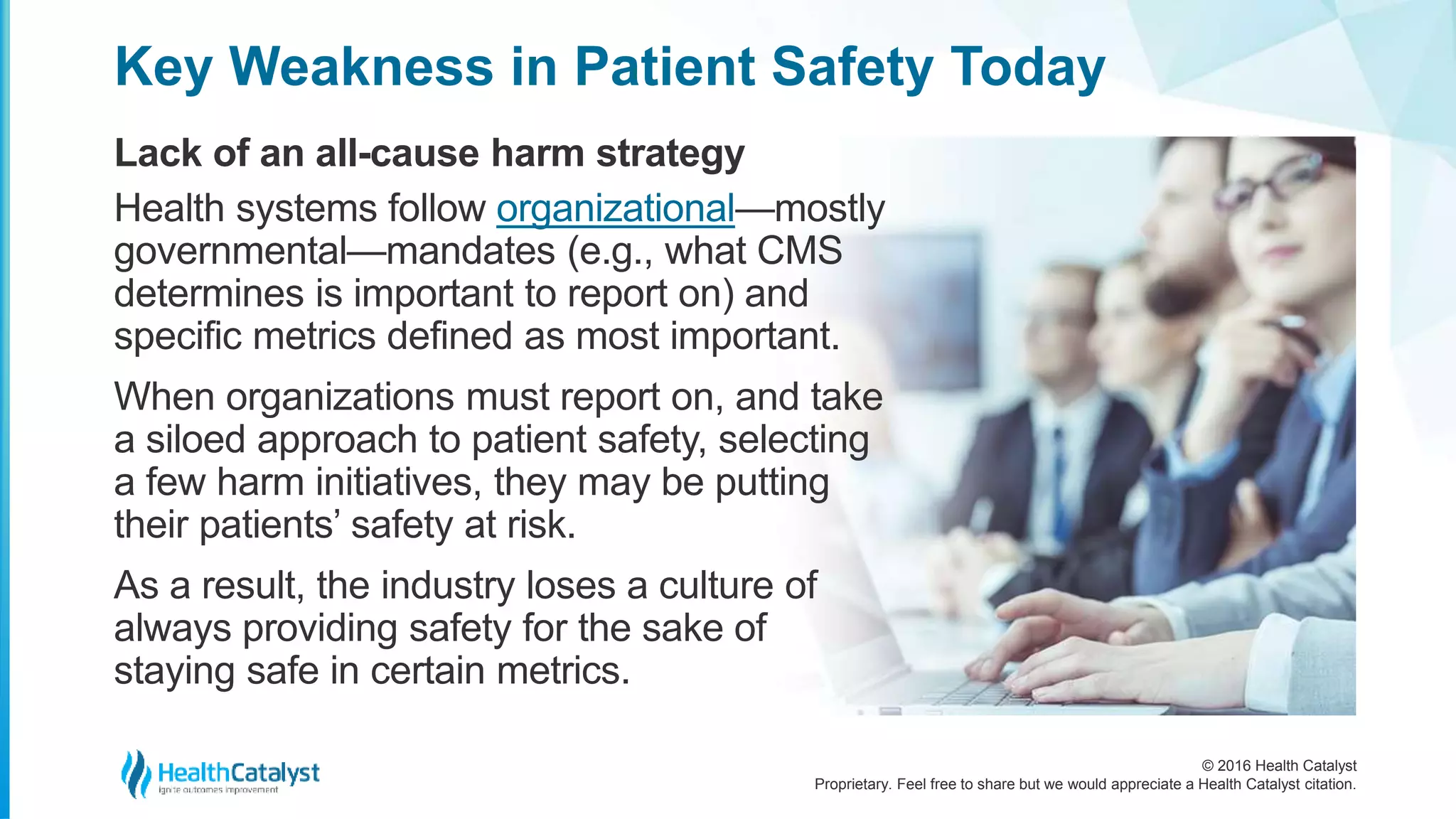 © 2016 Health Catalyst
Proprietary. Feel free to share but we would appreciate a Health Catalyst citation.
Key Weakness in Patient Safety Today
Lack of an all-cause harm strategy
Health systems follow organizational—mostly
governmental—mandates (e.g., what CMS
determines is important to report on) and
specific metrics defined as most important.
When organizations must report on, and take
a siloed approach to patient safety, selecting
a few harm initiatives, they may be putting
their patients’ safety at risk.
As a result, the industry loses a culture of
always providing safety for the sake of
staying safe in certain metrics.
 