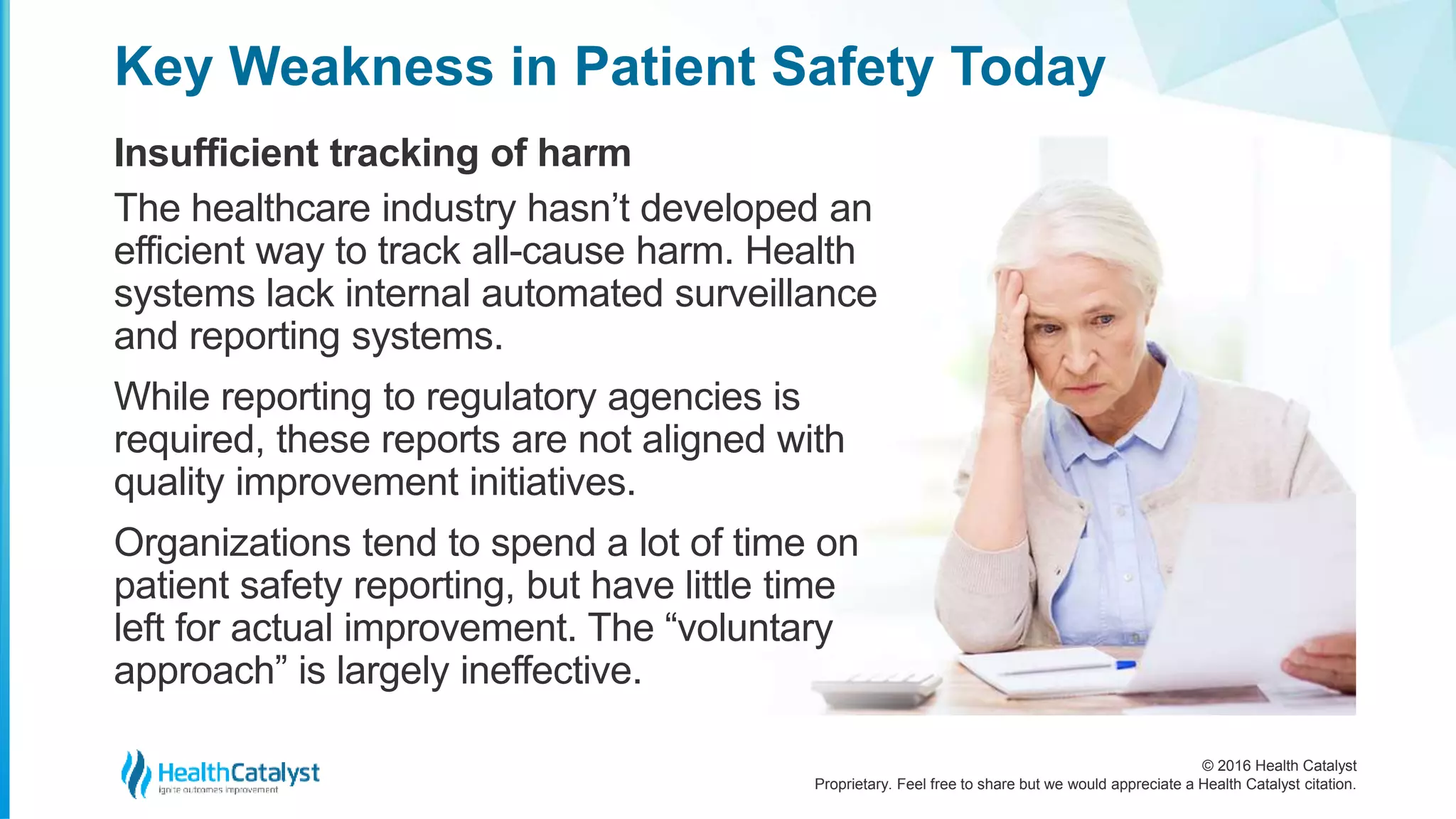 © 2016 Health Catalyst
Proprietary. Feel free to share but we would appreciate a Health Catalyst citation.
Key Weakness in Patient Safety Today
Insufficient tracking of harm
The healthcare industry hasn’t developed an
efficient way to track all-cause harm. Health
systems lack internal automated surveillance
and reporting systems.
While reporting to regulatory agencies is
required, these reports are not aligned with
quality improvement initiatives.
Organizations tend to spend a lot of time on
patient safety reporting, but have little time
left for actual improvement. The “voluntary
approach” is largely ineffective.
 