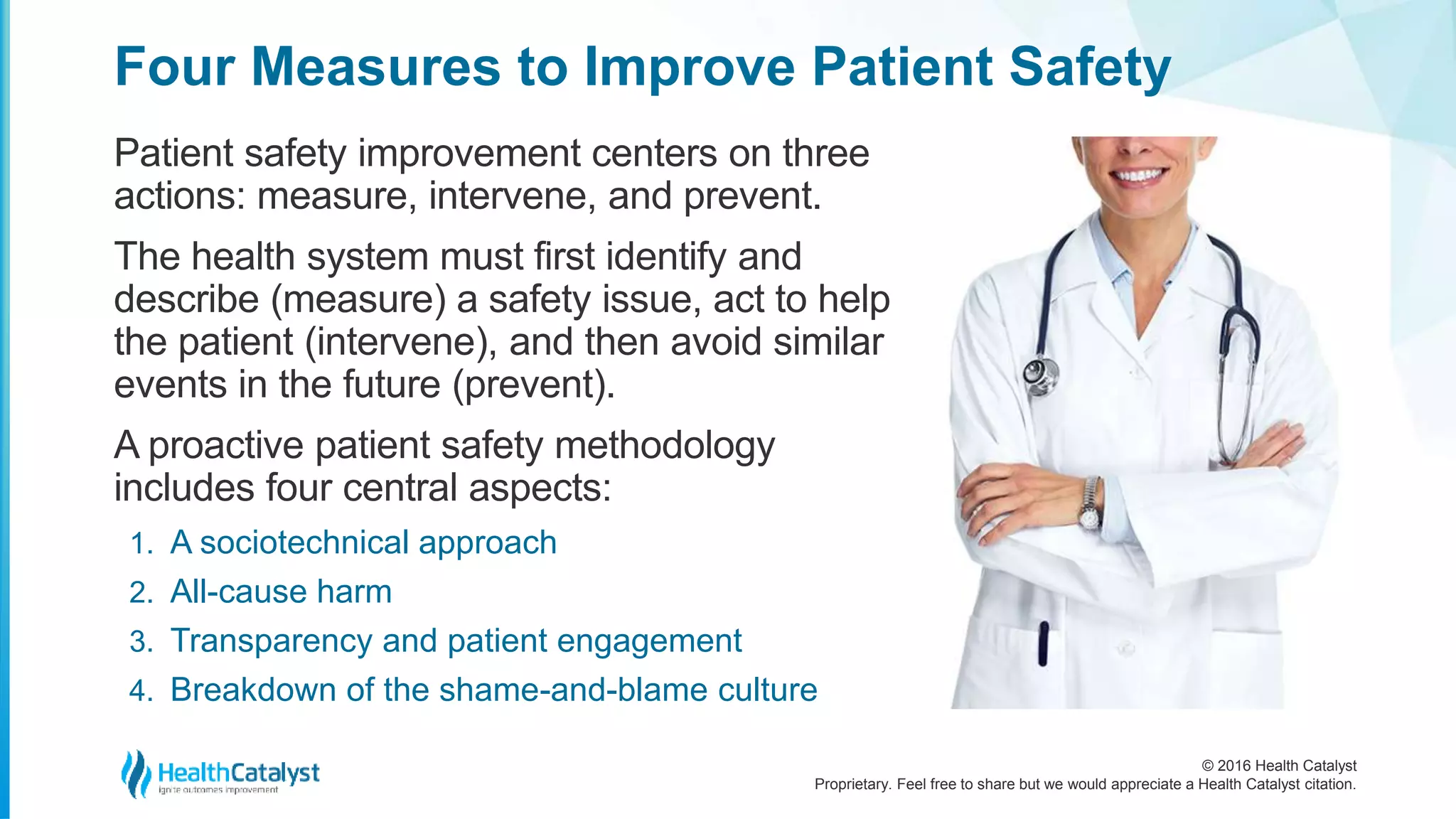 © 2016 Health Catalyst
Proprietary. Feel free to share but we would appreciate a Health Catalyst citation.
Four Measures to Improve Patient Safety
Patient safety improvement centers on three
actions: measure, intervene, and prevent.
The health system must first identify and
describe (measure) a safety issue, act to help
the patient (intervene), and then avoid similar
events in the future (prevent).
A proactive patient safety methodology
includes four central aspects:
1. A sociotechnical approach
2. All-cause harm
3. Transparency and patient engagement
4. Breakdown of the shame-and-blame culture
 