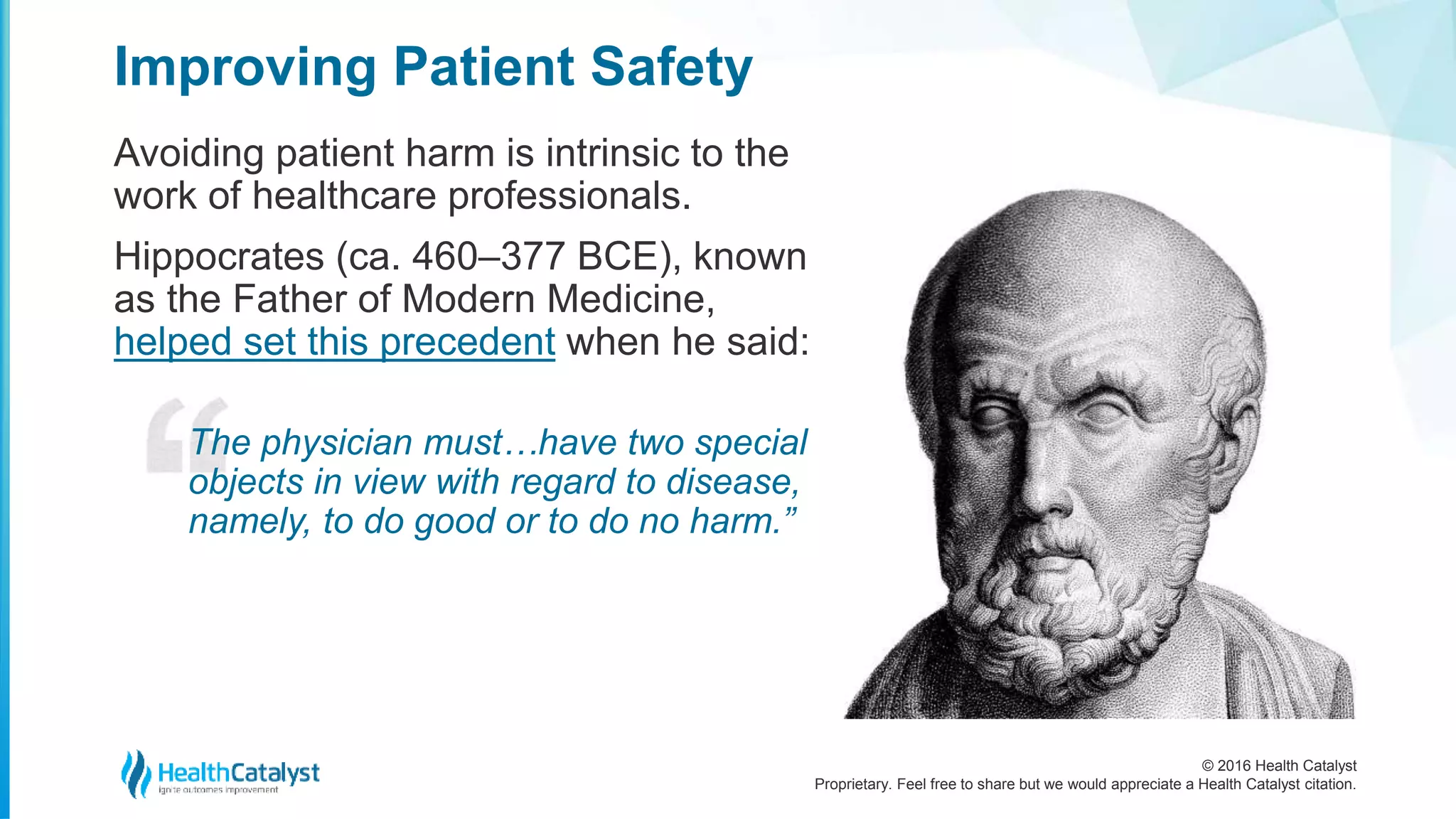 © 2016 Health Catalyst
Proprietary. Feel free to share but we would appreciate a Health Catalyst citation.
Improving Patient Safety
Avoiding patient harm is intrinsic to the
work of healthcare professionals.
Hippocrates (ca. 460–377 BCE), known
as the Father of Modern Medicine,
helped set this precedent when he said:
The physician must…have two special
objects in view with regard to disease,
namely, to do good or to do no harm.”
 