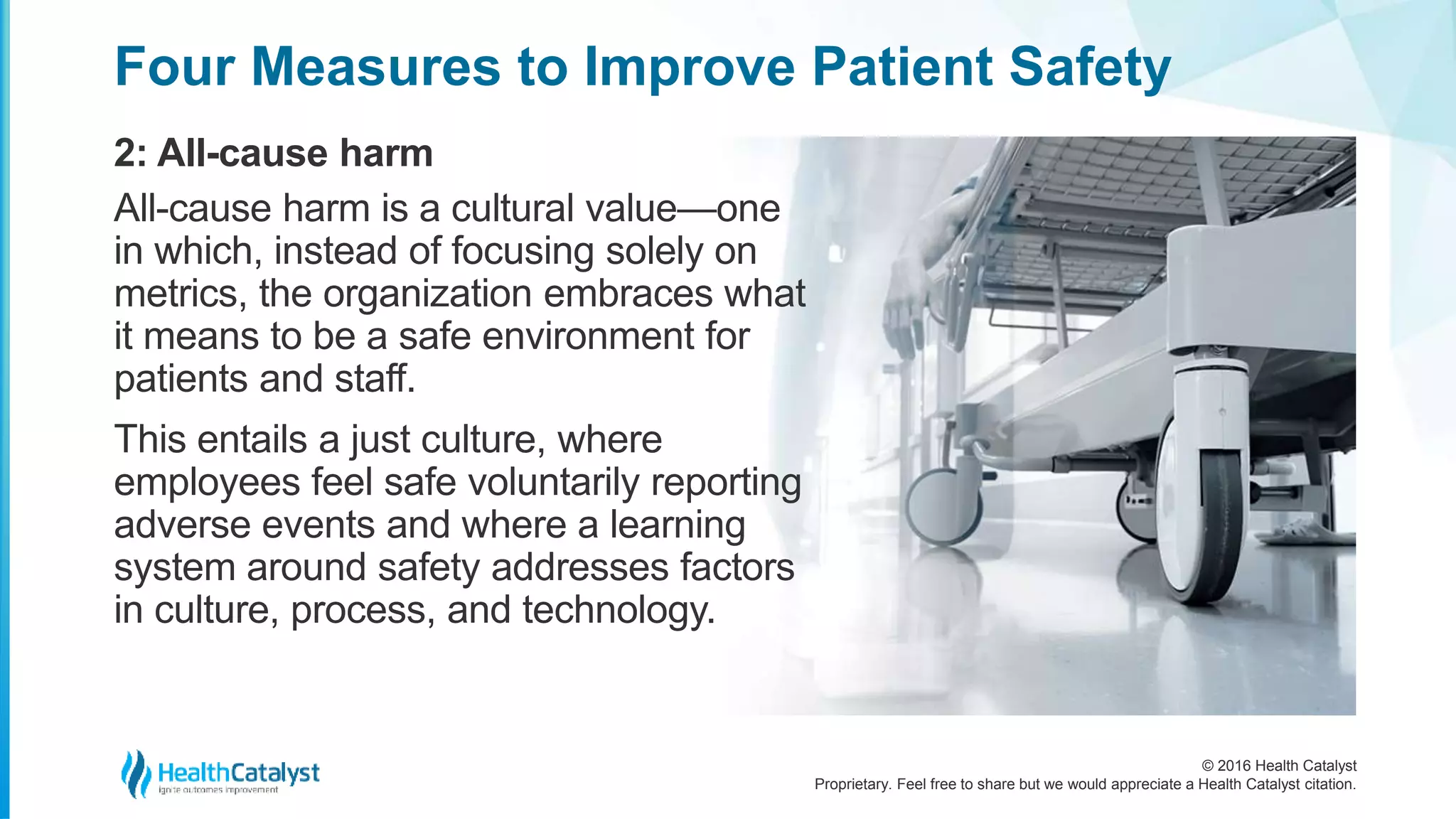 © 2016 Health Catalyst
Proprietary. Feel free to share but we would appreciate a Health Catalyst citation.
Four Measures to Improve Patient Safety
2: All-cause harm
All-cause harm is a cultural value—one
in which, instead of focusing solely on
metrics, the organization embraces what
it means to be a safe environment for
patients and staff.
This entails a just culture, where
employees feel safe voluntarily reporting
adverse events and where a learning
system around safety addresses factors
in culture, process, and technology.
 