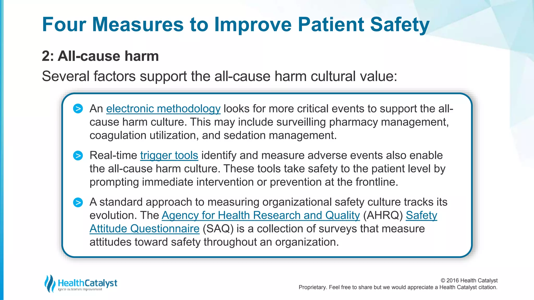 © 2016 Health Catalyst
Proprietary. Feel free to share but we would appreciate a Health Catalyst citation.
Four Measures to Improve Patient Safety
2: All-cause harm
Several factors support the all-cause harm cultural value:
An electronic methodology looks for more critical events to support the all-
cause harm culture. This may include surveilling pharmacy management,
coagulation utilization, and sedation management.
Real-time trigger tools identify and measure adverse events also enable
the all-cause harm culture. These tools take safety to the patient level by
prompting immediate intervention or prevention at the frontline.
A standard approach to measuring organizational safety culture tracks its
evolution. The Agency for Health Research and Quality (AHRQ) Safety
Attitude Questionnaire (SAQ) is a collection of surveys that measure
attitudes toward safety throughout an organization.
>
>
>
 