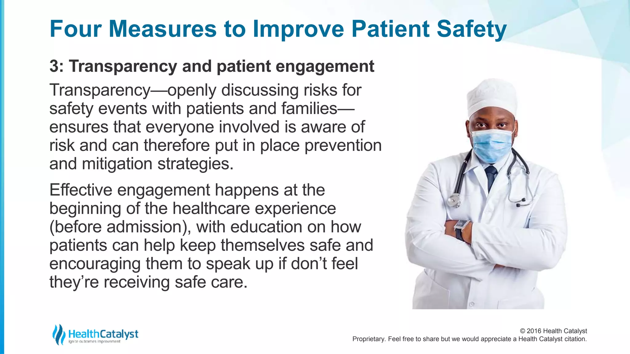 © 2016 Health Catalyst
Proprietary. Feel free to share but we would appreciate a Health Catalyst citation.
Four Measures to Improve Patient Safety
3: Transparency and patient engagement
Transparency—openly discussing risks for
safety events with patients and families—
ensures that everyone involved is aware of
risk and can therefore put in place prevention
and mitigation strategies.
Effective engagement happens at the
beginning of the healthcare experience
(before admission), with education on how
patients can help keep themselves safe and
encouraging them to speak up if don’t feel
they’re receiving safe care.
 