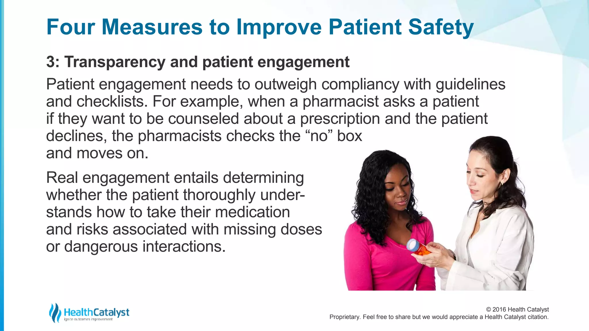 © 2016 Health Catalyst
Proprietary. Feel free to share but we would appreciate a Health Catalyst citation.
Four Measures to Improve Patient Safety
3: Transparency and patient engagement
Patient engagement needs to outweigh compliancy with guidelines
and checklists. For example, when a pharmacist asks a patient
if they want to be counseled about a prescription and the patient
declines, the pharmacists checks the “no” box
and moves on.
Real engagement entails determining
whether the patient thoroughly under-
stands how to take their medication
and risks associated with missing doses
or dangerous interactions.
 