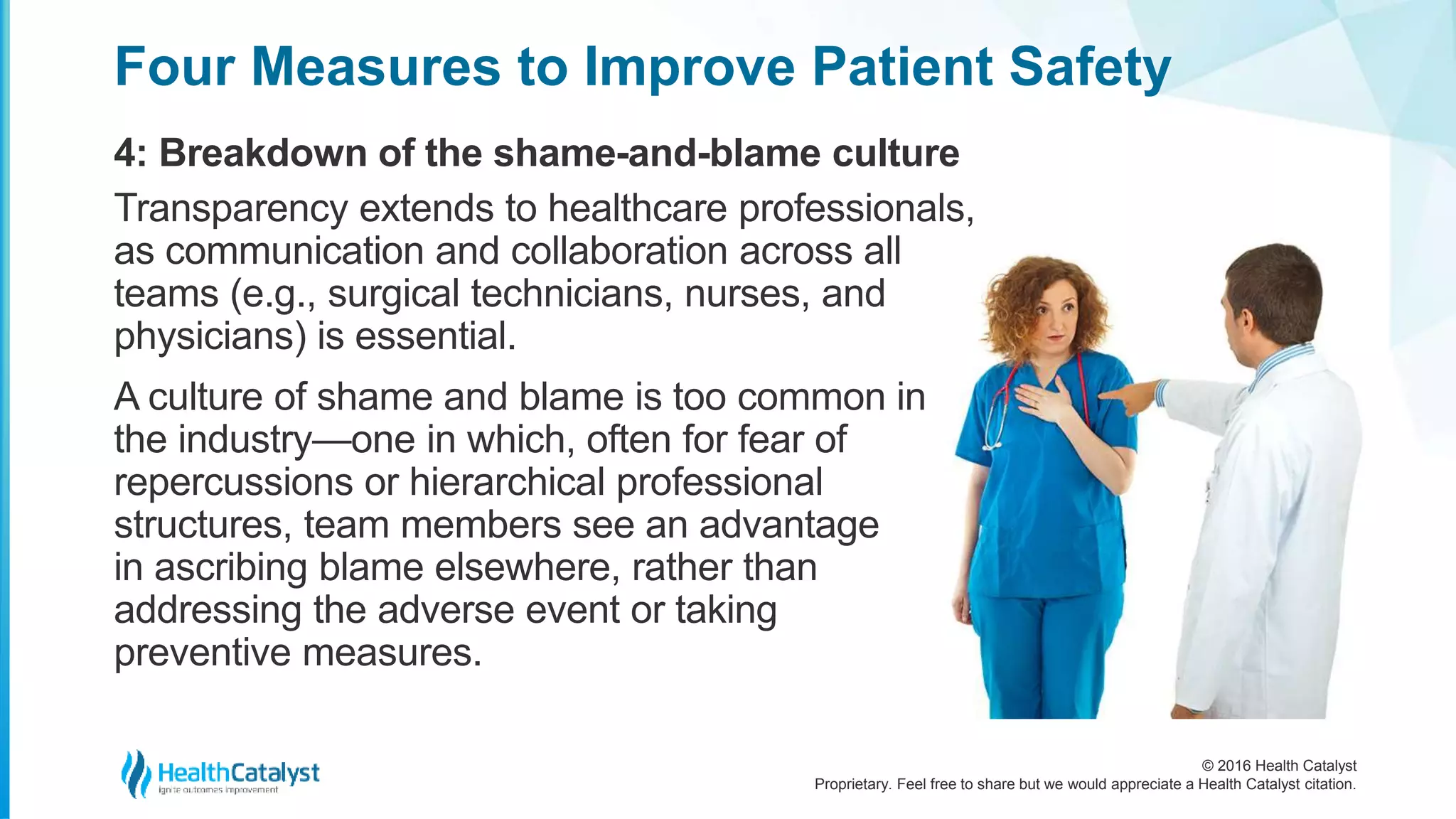 © 2016 Health Catalyst
Proprietary. Feel free to share but we would appreciate a Health Catalyst citation.
Four Measures to Improve Patient Safety
4: Breakdown of the shame-and-blame culture
Transparency extends to healthcare professionals,
as communication and collaboration across all
teams (e.g., surgical technicians, nurses, and
physicians) is essential.
A culture of shame and blame is too common in
the industry—one in which, often for fear of
repercussions or hierarchical professional
structures, team members see an advantage
in ascribing blame elsewhere, rather than
addressing the adverse event or taking
preventive measures.
 