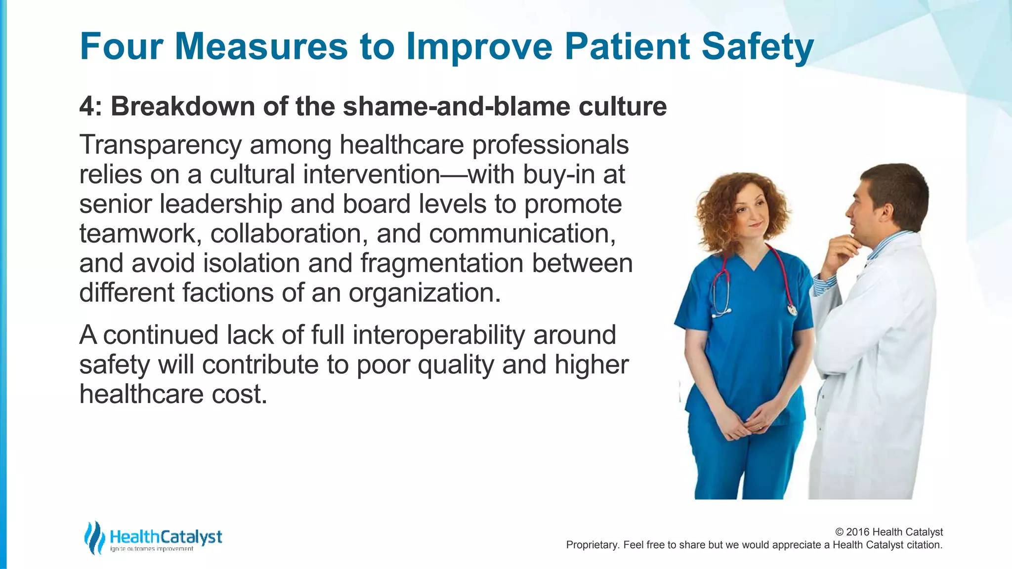 © 2016 Health Catalyst
Proprietary. Feel free to share but we would appreciate a Health Catalyst citation.
Four Measures to Improve Patient Safety
4: Breakdown of the shame-and-blame culture
Transparency among healthcare professionals
relies on a cultural intervention—with buy-in at
senior leadership and board levels to promote
teamwork, collaboration, and communication,
and avoid isolation and fragmentation between
different factions of an organization.
A continued lack of full interoperability around
safety will contribute to poor quality and higher
healthcare cost.
 
