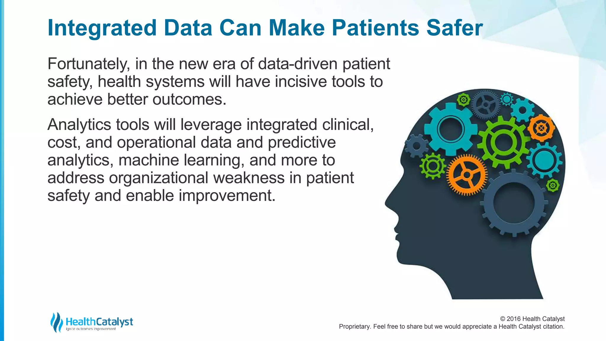 © 2016 Health Catalyst
Proprietary. Feel free to share but we would appreciate a Health Catalyst citation.
Integrated Data Can Make Patients Safer
Fortunately, in the new era of data-driven patient
safety, health systems will have incisive tools to
achieve better outcomes.
Analytics tools will leverage integrated clinical,
cost, and operational data and predictive
analytics, machine learning, and more to
address organizational weakness in patient
safety and enable improvement.
 