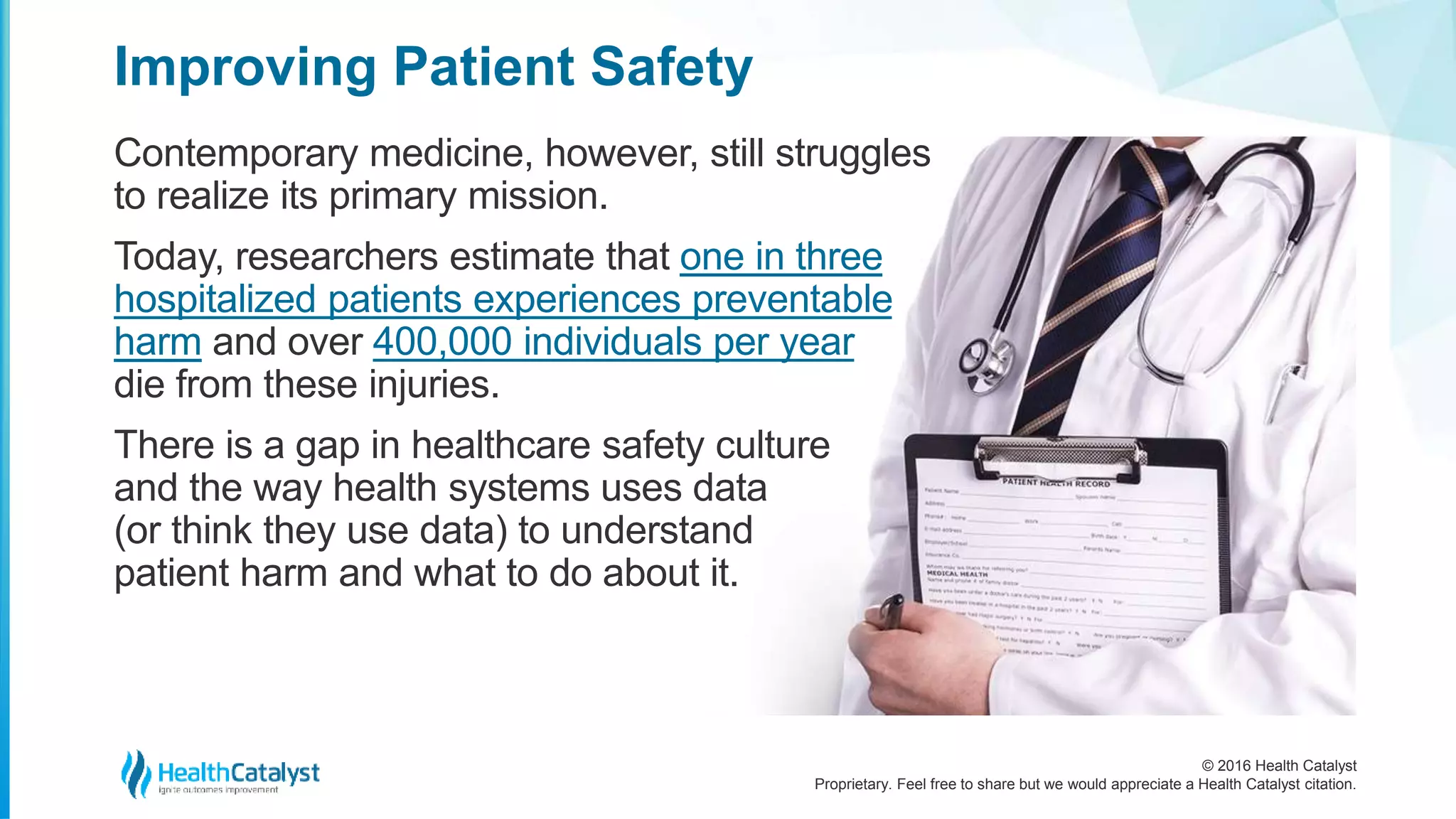 © 2016 Health Catalyst
Proprietary. Feel free to share but we would appreciate a Health Catalyst citation.
Improving Patient Safety
Contemporary medicine, however, still struggles
to realize its primary mission.
Today, researchers estimate that one in three
hospitalized patients experiences preventable
harm and over 400,000 individuals per year
die from these injuries.
There is a gap in healthcare safety culture
and the way health systems uses data
(or think they use data) to understand
patient harm and what to do about it.
 